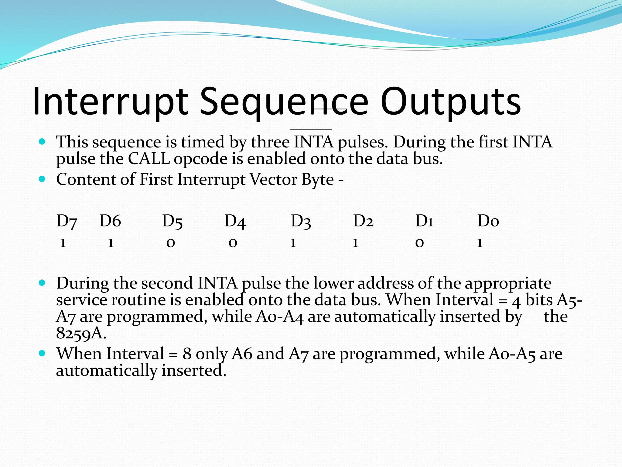 Interrupt Sequence Outputs
 This sequence is timed by three INTA pulses. During the first INTA
pulse the CALL opcode is enabled onto the data bus.
 Content of First Interrupt Vector Byte -
D7 D6 D5 D4 D3 D2 D1 D0
1 1 0 0 1 1 0 1
 During the second INTA pulse the lower address of the appropriate
service routine is enabled onto the data bus. When Interval = 4 bits A5-
A7 are programmed, while A0-A4 are automatically inserted by the
8259A.
 When Interval = 8 only A6 and A7 are programmed, while A0-A5 are
automatically inserted.
 