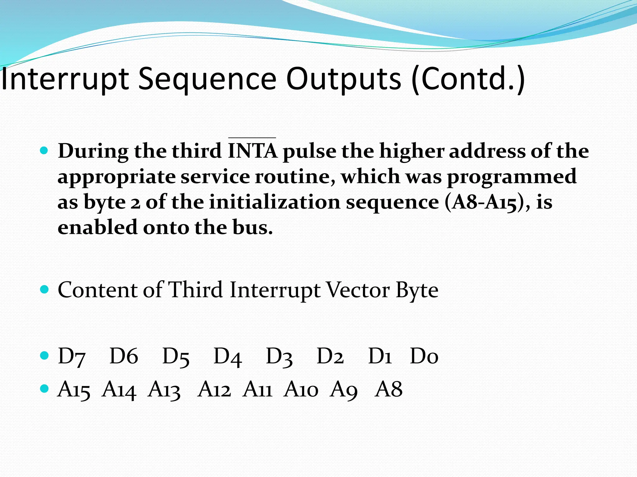 Interrupt Sequence Outputs (Contd.)
 During the third INTA pulse the higher address of the
appropriate service routine, which was programmed
as byte 2 of the initialization sequence (A8-A15), is
enabled onto the bus.
 Content of Third Interrupt Vector Byte
 D7 D6 D5 D4 D3 D2 D1 D0
 A15 A14 A13 A12 A11 A10 A9 A8
 