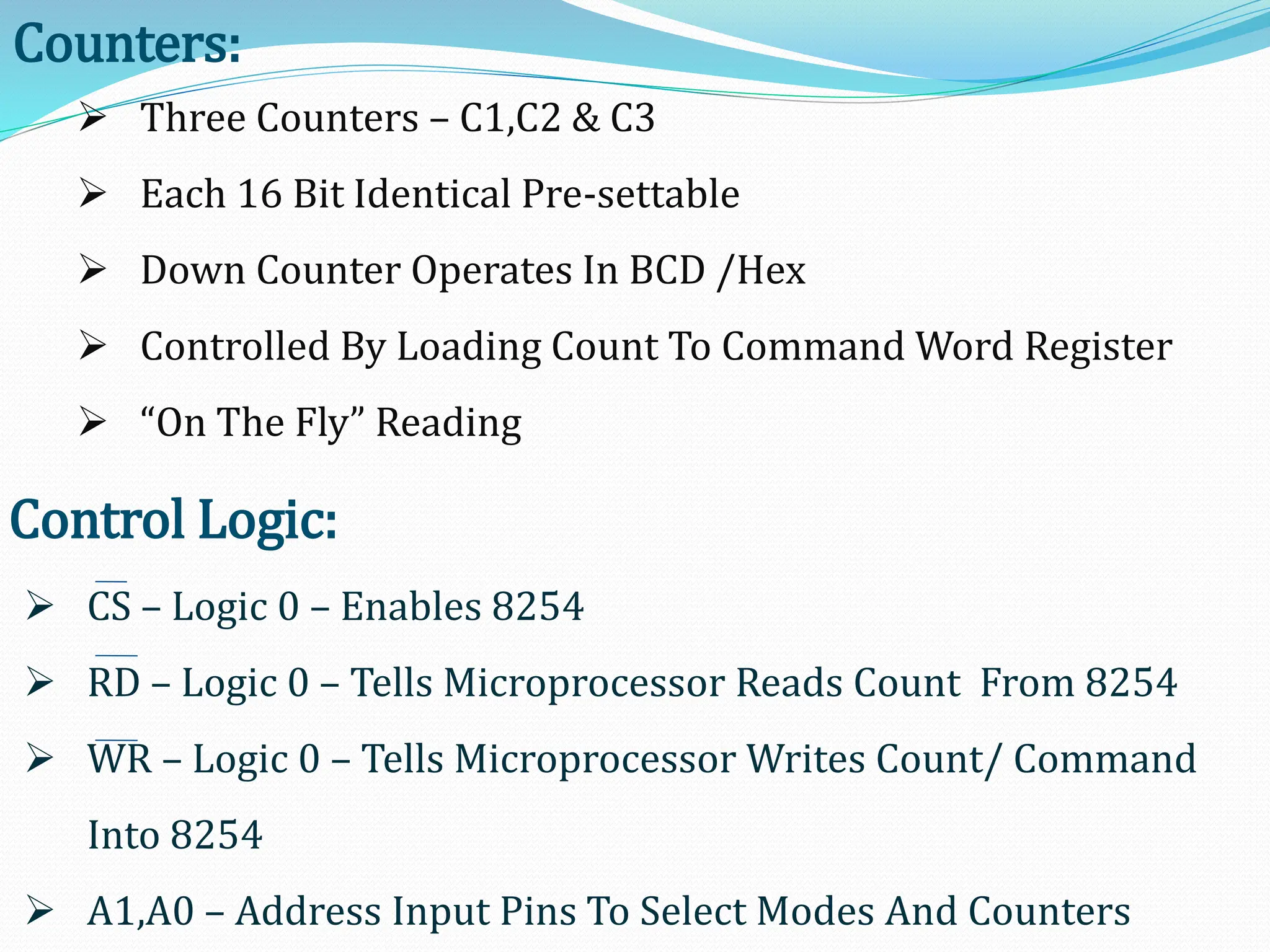 Counters:
 Three Counters – C1,C2 & C3
 Each 16 Bit Identical Pre-settable
 Down Counter Operates In BCD /Hex
 Controlled By Loading Count To Command Word Register
 “On The Fly” Reading
Control Logic:
 CS – Logic 0 – Enables 8254
 RD – Logic 0 – Tells Microprocessor Reads Count From 8254
 WR – Logic 0 – Tells Microprocessor Writes Count/ Command
Into 8254
 A1,A0 – Address Input Pins To Select Modes And Counters
 