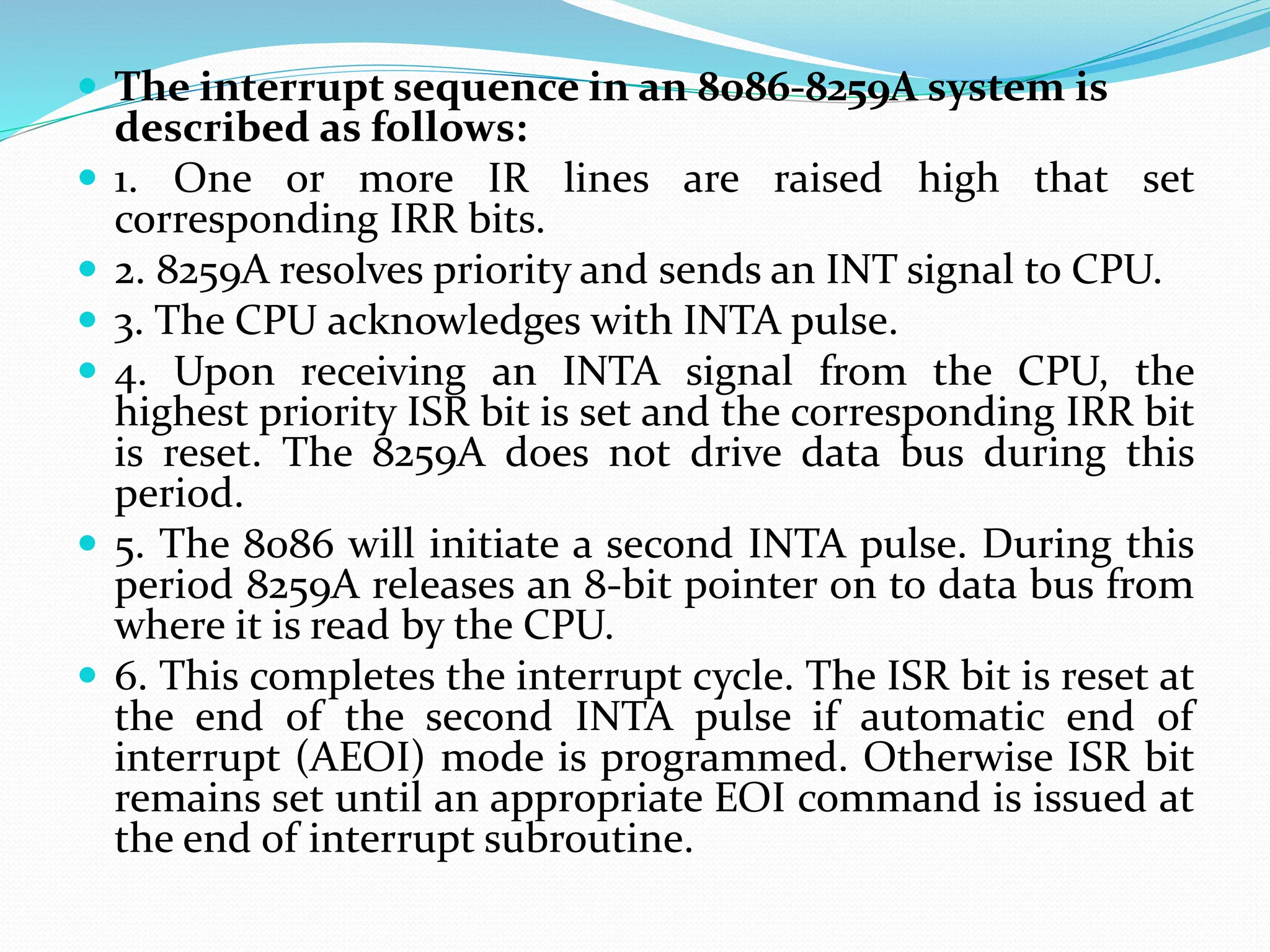  The interrupt sequence in an 8086-8259A system is
described as follows:
 1. One or more IR lines are raised high that set
corresponding IRR bits.
 2. 8259A resolves priority and sends an INT signal to CPU.
 3. The CPU acknowledges with INTA pulse.
 4. Upon receiving an INTA signal from the CPU, the
highest priority ISR bit is set and the corresponding IRR bit
is reset. The 8259A does not drive data bus during this
period.
 5. The 8086 will initiate a second INTA pulse. During this
period 8259A releases an 8-bit pointer on to data bus from
where it is read by the CPU.
 6. This completes the interrupt cycle. The ISR bit is reset at
the end of the second INTA pulse if automatic end of
interrupt (AEOI) mode is programmed. Otherwise ISR bit
remains set until an appropriate EOI command is issued at
the end of interrupt subroutine.
 