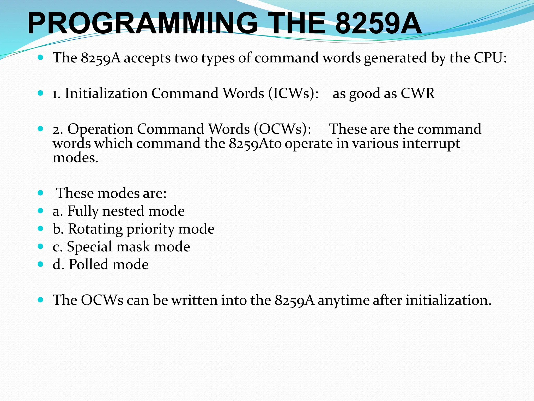 PROGRAMMING THE 8259A
 The 8259A accepts two types of command words generated by the CPU:
 1. Initialization Command Words (ICWs): as good as CWR
 2. Operation Command Words (OCWs): These are the command
words which command the 8259Ato operate in various interrupt
modes.
 These modes are:
 a. Fully nested mode
 b. Rotating priority mode
 c. Special mask mode
 d. Polled mode
 The OCWs can be written into the 8259A anytime after initialization.
 
