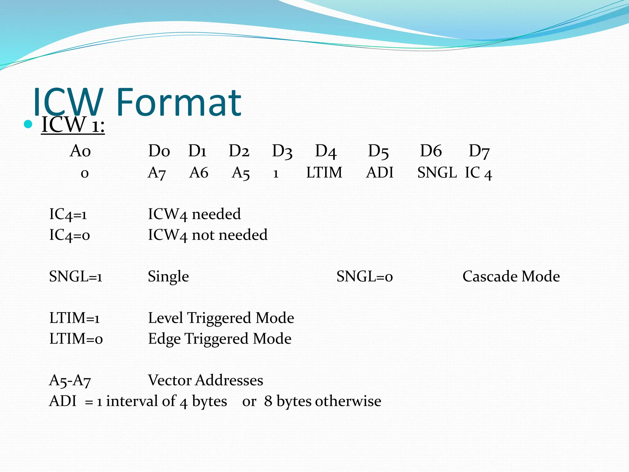 ICW Format
 ICW 1:
A0 D0 D1 D2 D3 D4 D5 D6 D7
0 A7 A6 A5 1 LTIM ADI SNGL IC 4
IC4=1 ICW4 needed
IC4=0 ICW4 not needed
SNGL=1 Single SNGL=0 Cascade Mode
LTIM=1 Level Triggered Mode
LTIM=0 Edge Triggered Mode
A5-A7 Vector Addresses
ADI = 1 interval of 4 bytes or 8 bytes otherwise
 