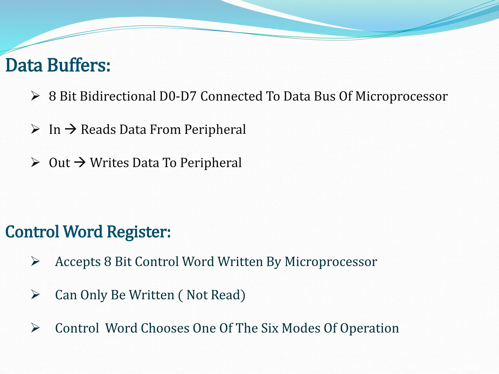 Data Buffers:
 8 Bit Bidirectional D0-D7 Connected To Data Bus Of Microprocessor
 In  Reads Data From Peripheral
 Out  Writes Data To Peripheral
Control Word Register:
 Accepts 8 Bit Control Word Written By Microprocessor
 Can Only Be Written ( Not Read)
 Control Word Chooses One Of The Six Modes Of Operation
 