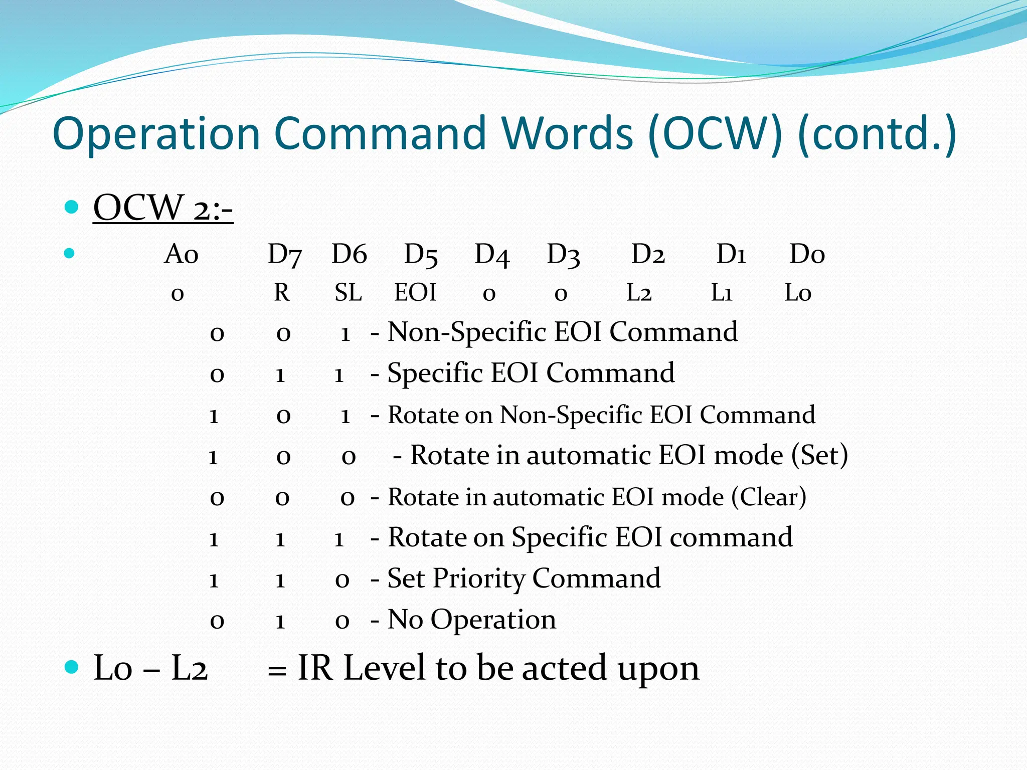 Operation Command Words (OCW) (contd.)
 OCW 2:-
 A0 D7 D6 D5 D4 D3 D2 D1 D0
0 R SL EOI 0 0 L2 L1 L0
0 0 1 - Non-Specific EOI Command
0 1 1 - Specific EOI Command
1 0 1 - Rotate on Non-Specific EOI Command
1 0 0 - Rotate in automatic EOI mode (Set)
0 0 0 - Rotate in automatic EOI mode (Clear)
1 1 1 - Rotate on Specific EOI command
1 1 0 - Set Priority Command
0 1 0 - No Operation
 L0 – L2 = IR Level to be acted upon
 
