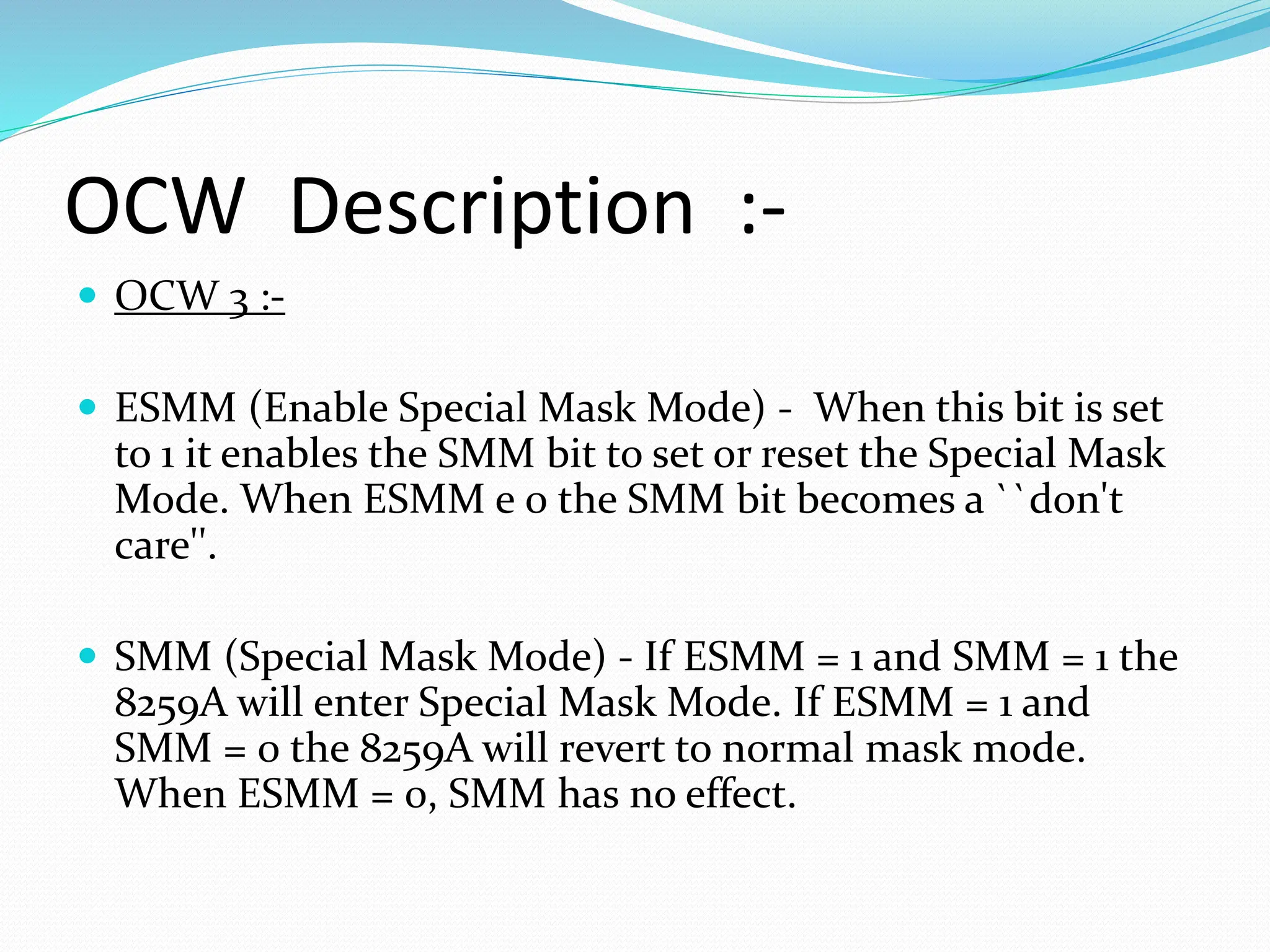 OCW Description :-
 OCW 3 :-
 ESMM (Enable Special Mask Mode) - When this bit is set
to 1 it enables the SMM bit to set or reset the Special Mask
Mode. When ESMM e 0 the SMM bit becomes a ``don't
care''.
 SMM (Special Mask Mode) - If ESMM = 1 and SMM = 1 the
8259A will enter Special Mask Mode. If ESMM = 1 and
SMM = 0 the 8259A will revert to normal mask mode.
When ESMM = 0, SMM has no effect.
 
