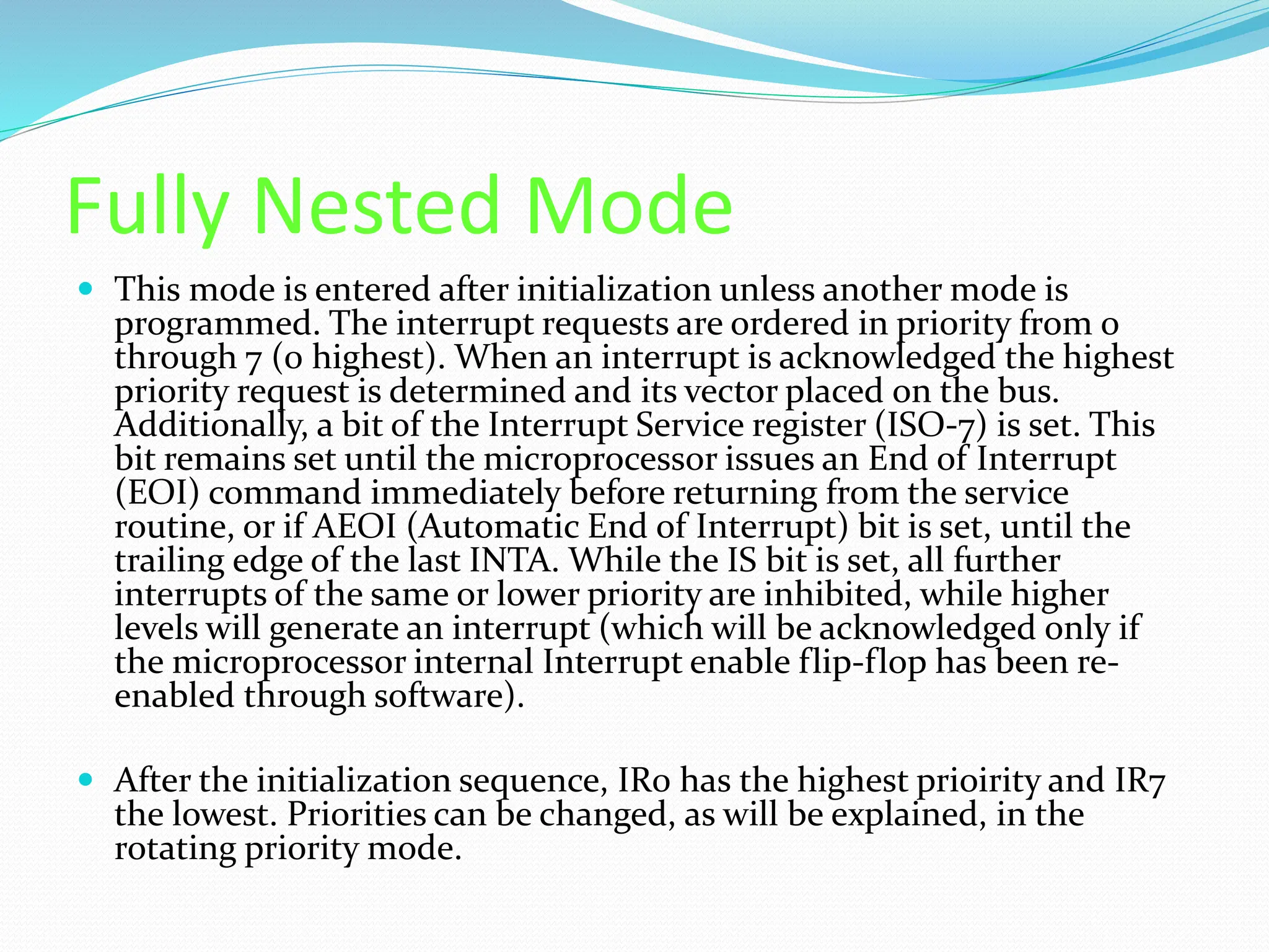 Fully Nested Mode
 This mode is entered after initialization unless another mode is
programmed. The interrupt requests are ordered in priority from 0
through 7 (0 highest). When an interrupt is acknowledged the highest
priority request is determined and its vector placed on the bus.
Additionally, a bit of the Interrupt Service register (ISO-7) is set. This
bit remains set until the microprocessor issues an End of Interrupt
(EOI) command immediately before returning from the service
routine, or if AEOI (Automatic End of Interrupt) bit is set, until the
trailing edge of the last INTA. While the IS bit is set, all further
interrupts of the same or lower priority are inhibited, while higher
levels will generate an interrupt (which will be acknowledged only if
the microprocessor internal Interrupt enable flip-flop has been re-
enabled through software).
 After the initialization sequence, IR0 has the highest prioirity and IR7
the lowest. Priorities can be changed, as will be explained, in the
rotating priority mode.
 