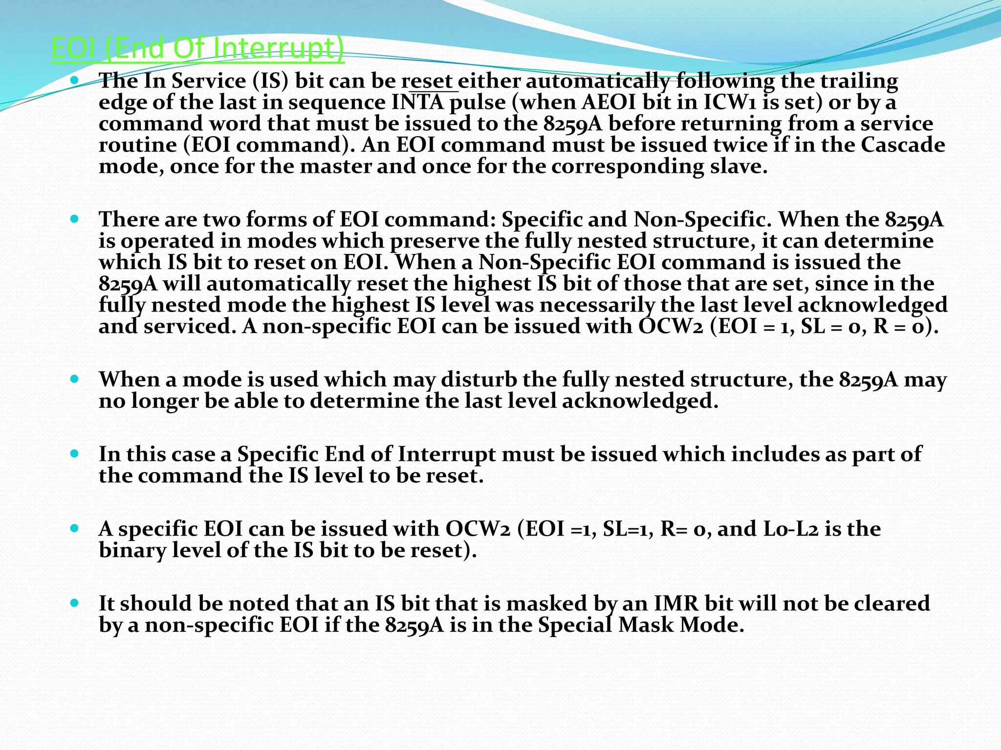 EOI (End Of Interrupt)
 The In Service (IS) bit can be reset either automatically following the trailing
edge of the last in sequence INTA pulse (when AEOI bit in ICW1 is set) or by a
command word that must be issued to the 8259A before returning from a service
routine (EOI command). An EOI command must be issued twice if in the Cascade
mode, once for the master and once for the corresponding slave.
 There are two forms of EOI command: Specific and Non-Specific. When the 8259A
is operated in modes which preserve the fully nested structure, it can determine
which IS bit to reset on EOI. When a Non-Specific EOI command is issued the
8259A will automatically reset the highest IS bit of those that are set, since in the
fully nested mode the highest IS level was necessarily the last level acknowledged
and serviced. A non-specific EOI can be issued with OCW2 (EOI = 1, SL = 0, R = 0).
 When a mode is used which may disturb the fully nested structure, the 8259A may
no longer be able to determine the last level acknowledged.
 In this case a Specific End of Interrupt must be issued which includes as part of
the command the IS level to be reset.
 A specific EOI can be issued with OCW2 (EOI =1, SL=1, R= 0, and L0-L2 is the
binary level of the IS bit to be reset).
 It should be noted that an IS bit that is masked by an IMR bit will not be cleared
by a non-specific EOI if the 8259A is in the Special Mask Mode.
 
