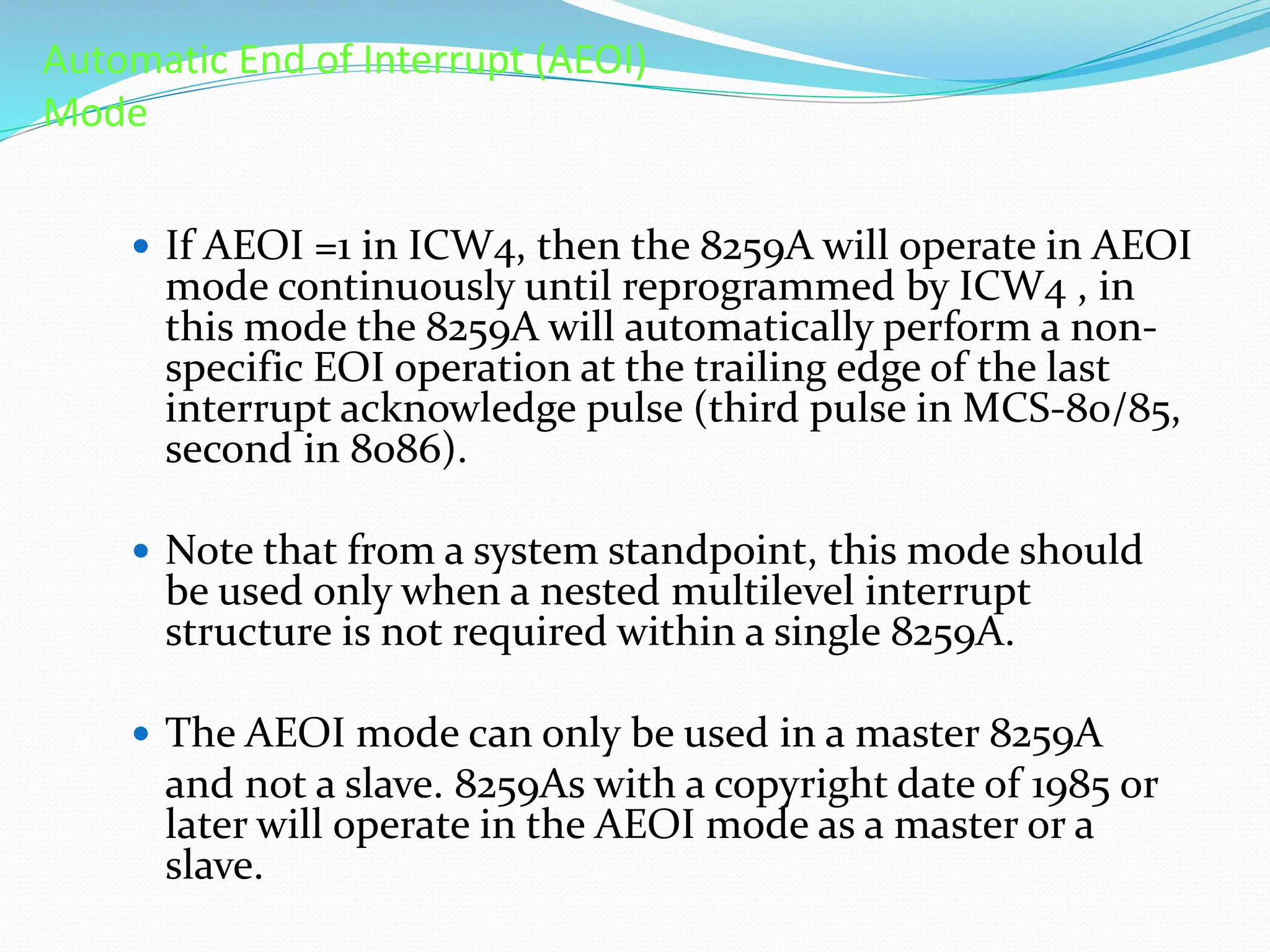 Automatic End of Interrupt (AEOI)
Mode
 If AEOI =1 in ICW4, then the 8259A will operate in AEOI
mode continuously until reprogrammed by ICW4 , in
this mode the 8259A will automatically perform a non-
specific EOI operation at the trailing edge of the last
interrupt acknowledge pulse (third pulse in MCS-80/85,
second in 8086).
 Note that from a system standpoint, this mode should
be used only when a nested multilevel interrupt
structure is not required within a single 8259A.
 The AEOI mode can only be used in a master 8259A
and not a slave. 8259As with a copyright date of 1985 or
later will operate in the AEOI mode as a master or a
slave.
 