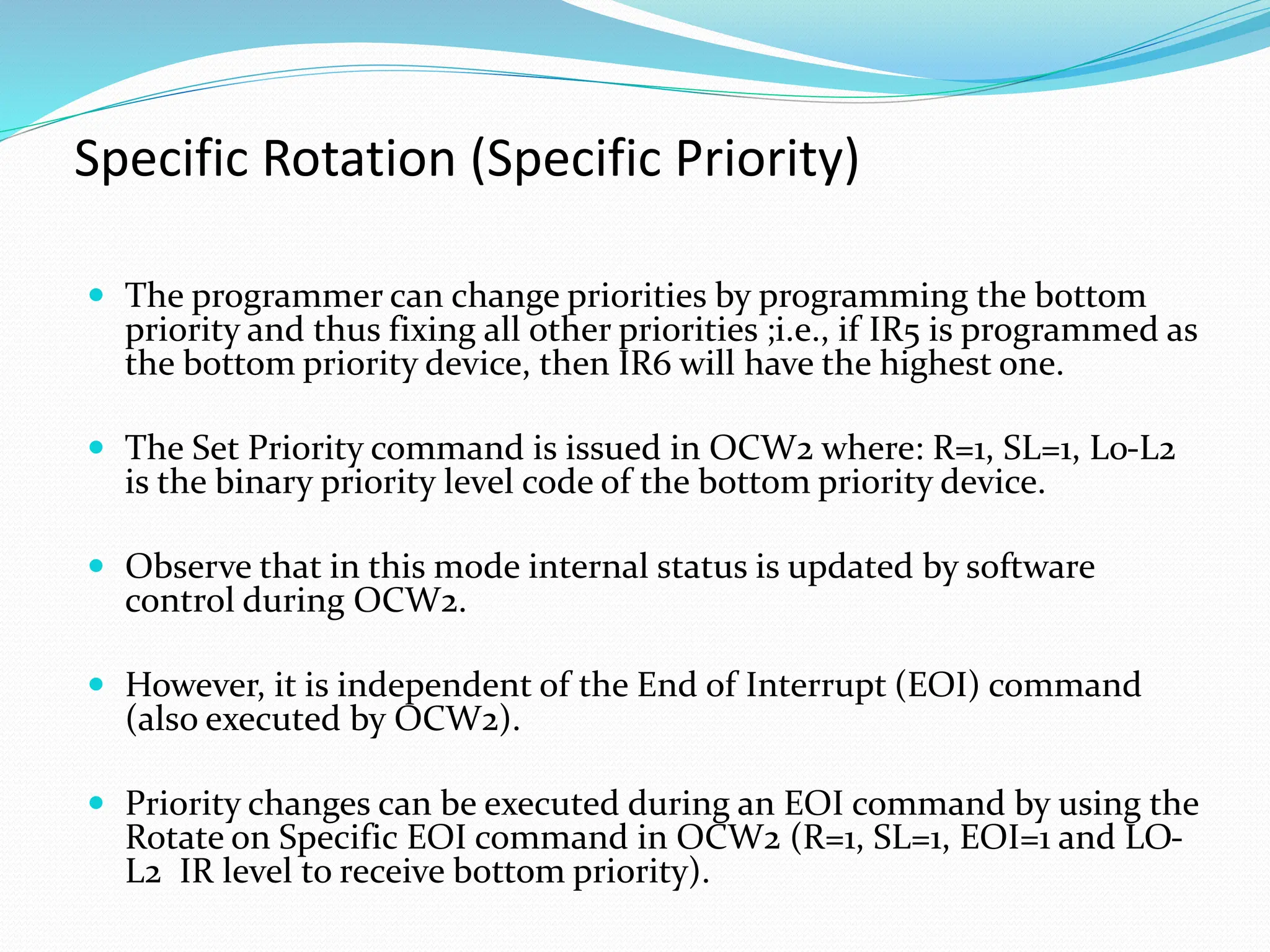 Specific Rotation (Specific Priority)
 The programmer can change priorities by programming the bottom
priority and thus fixing all other priorities ;i.e., if IR5 is programmed as
the bottom priority device, then IR6 will have the highest one.
 The Set Priority command is issued in OCW2 where: R=1, SL=1, L0-L2
is the binary priority level code of the bottom priority device.
 Observe that in this mode internal status is updated by software
control during OCW2.
 However, it is independent of the End of Interrupt (EOI) command
(also executed by OCW2).
 Priority changes can be executed during an EOI command by using the
Rotate on Specific EOI command in OCW2 (R=1, SL=1, EOI=1 and LO-
L2 IR level to receive bottom priority).
 