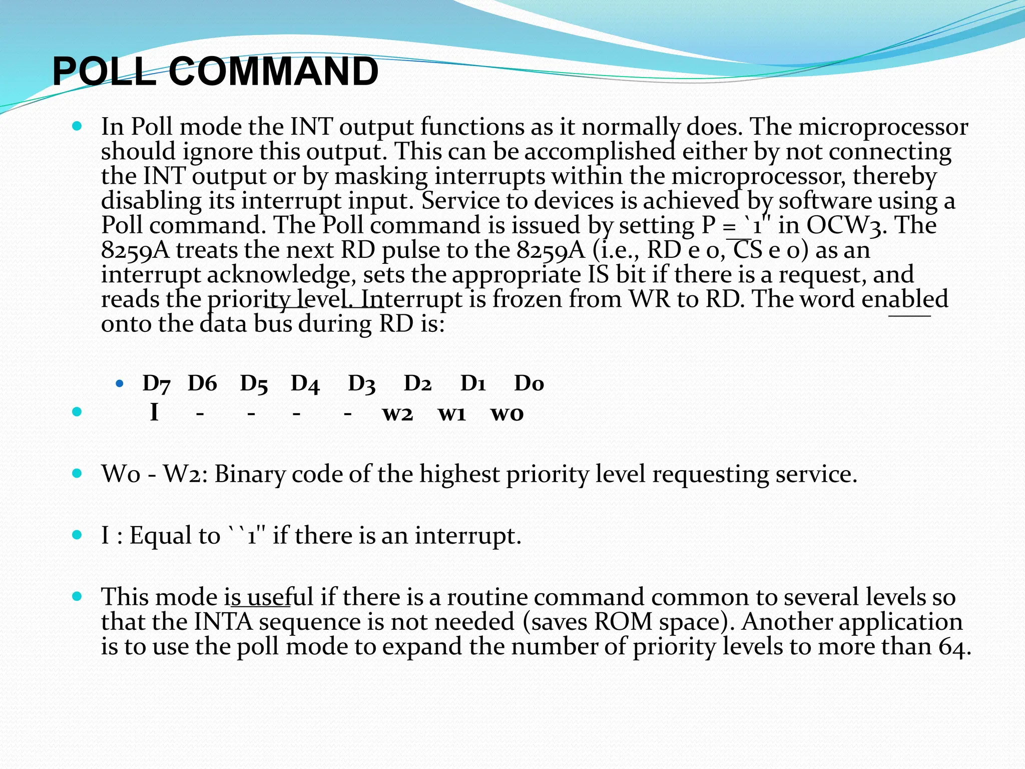 POLL COMMAND
 In Poll mode the INT output functions as it normally does. The microprocessor
should ignore this output. This can be accomplished either by not connecting
the INT output or by masking interrupts within the microprocessor, thereby
disabling its interrupt input. Service to devices is achieved by software using a
Poll command. The Poll command is issued by setting P = `1'' in OCW3. The
8259A treats the next RD pulse to the 8259A (i.e., RD e 0, CS e 0) as an
interrupt acknowledge, sets the appropriate IS bit if there is a request, and
reads the priority level. Interrupt is frozen from WR to RD. The word enabled
onto the data bus during RD is:
 D7 D6 D5 D4 D3 D2 D1 D0
 I - - - - w2 w1 w0
 W0 - W2: Binary code of the highest priority level requesting service.
 I : Equal to ``1'' if there is an interrupt.
 This mode is useful if there is a routine command common to several levels so
that the INTA sequence is not needed (saves ROM space). Another application
is to use the poll mode to expand the number of priority levels to more than 64.
 