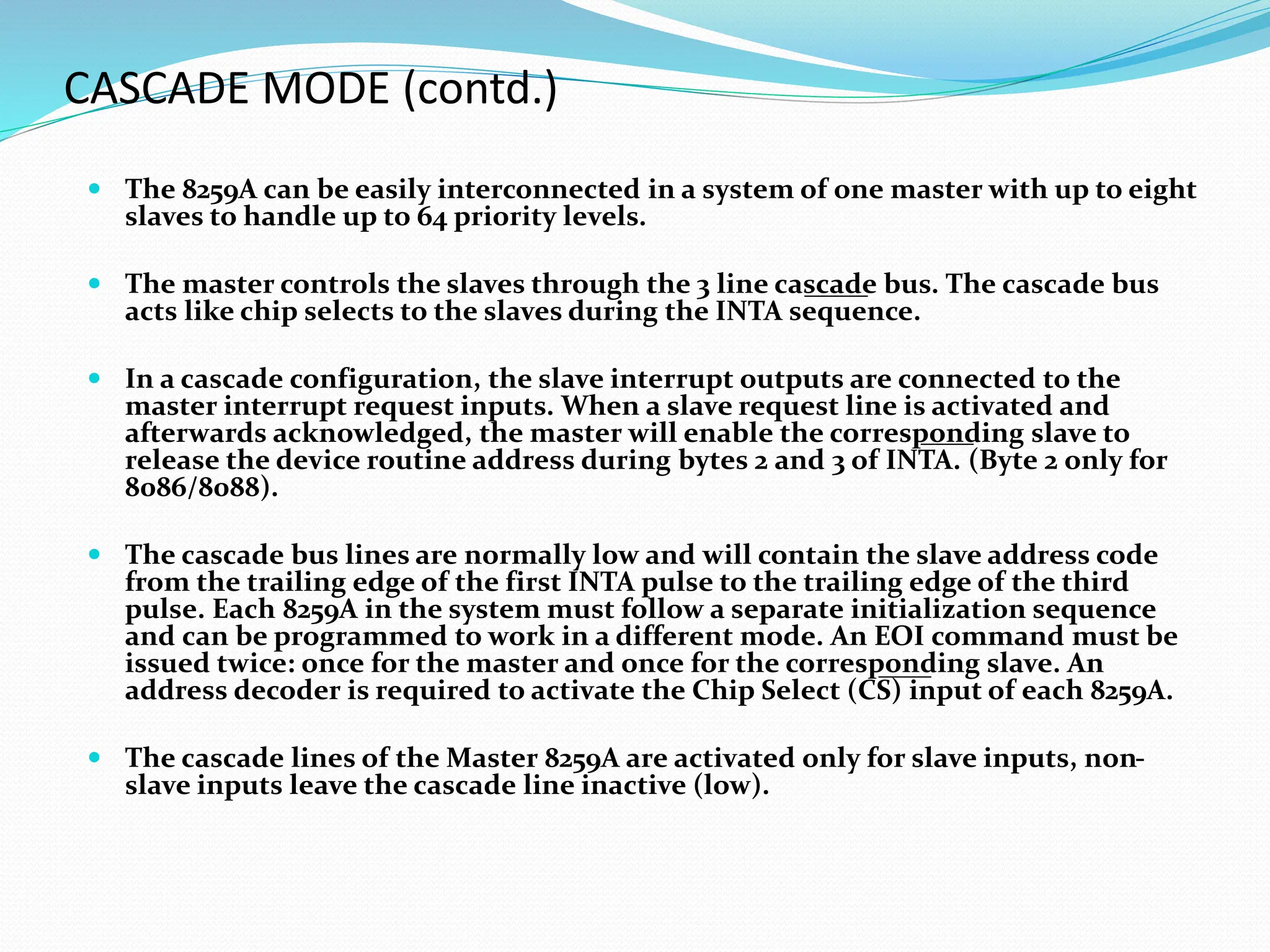 CASCADE MODE (contd.)
 The 8259A can be easily interconnected in a system of one master with up to eight
slaves to handle up to 64 priority levels.
 The master controls the slaves through the 3 line cascade bus. The cascade bus
acts like chip selects to the slaves during the INTA sequence.
 In a cascade configuration, the slave interrupt outputs are connected to the
master interrupt request inputs. When a slave request line is activated and
afterwards acknowledged, the master will enable the corresponding slave to
release the device routine address during bytes 2 and 3 of INTA. (Byte 2 only for
8086/8088).
 The cascade bus lines are normally low and will contain the slave address code
from the trailing edge of the first INTA pulse to the trailing edge of the third
pulse. Each 8259A in the system must follow a separate initialization sequence
and can be programmed to work in a different mode. An EOI command must be
issued twice: once for the master and once for the corresponding slave. An
address decoder is required to activate the Chip Select (CS) input of each 8259A.
 The cascade lines of the Master 8259A are activated only for slave inputs, non-
slave inputs leave the cascade line inactive (low).
 