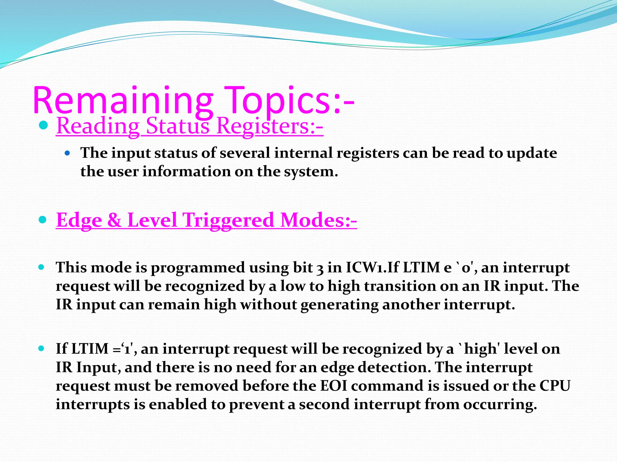 Remaining Topics:-
 Reading Status Registers:-
 The input status of several internal registers can be read to update
the user information on the system.
 Edge & Level Triggered Modes:-
 This mode is programmed using bit 3 in ICW1.If LTIM e `0', an interrupt
request will be recognized by a low to high transition on an IR input. The
IR input can remain high without generating another interrupt.
 If LTIM =‘1', an interrupt request will be recognized by a `high' level on
IR Input, and there is no need for an edge detection. The interrupt
request must be removed before the EOI command is issued or the CPU
interrupts is enabled to prevent a second interrupt from occurring.
 