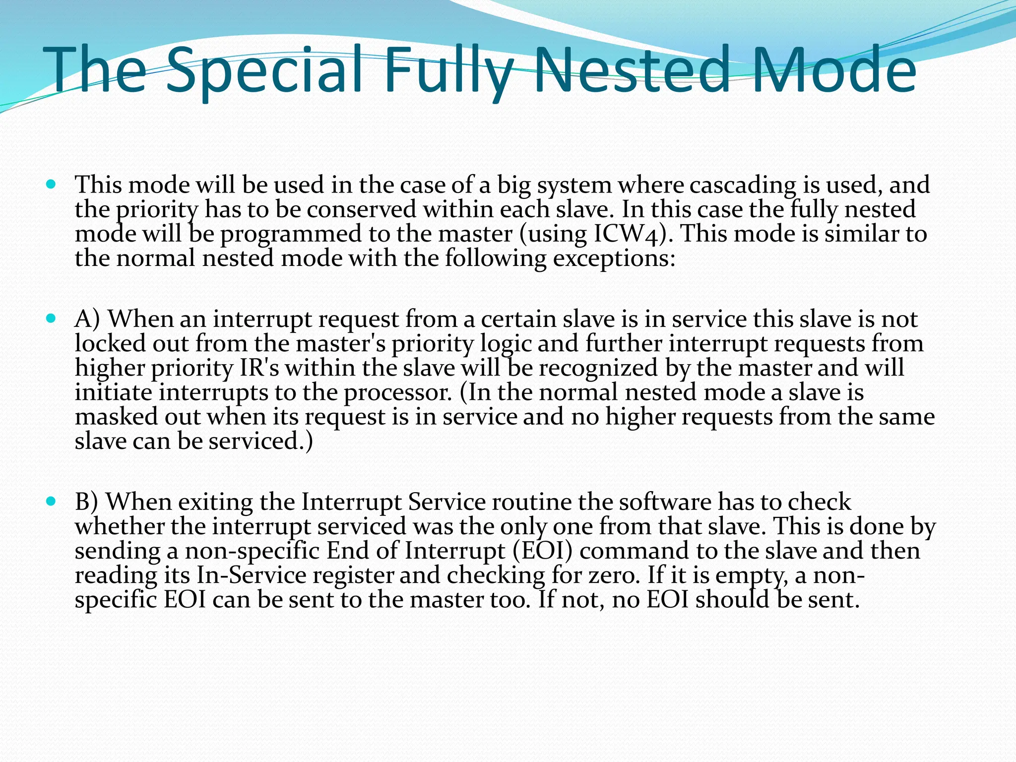 The Special Fully Nested Mode
 This mode will be used in the case of a big system where cascading is used, and
the priority has to be conserved within each slave. In this case the fully nested
mode will be programmed to the master (using ICW4). This mode is similar to
the normal nested mode with the following exceptions:
 A) When an interrupt request from a certain slave is in service this slave is not
locked out from the master's priority logic and further interrupt requests from
higher priority IR's within the slave will be recognized by the master and will
initiate interrupts to the processor. (In the normal nested mode a slave is
masked out when its request is in service and no higher requests from the same
slave can be serviced.)
 B) When exiting the Interrupt Service routine the software has to check
whether the interrupt serviced was the only one from that slave. This is done by
sending a non-specific End of Interrupt (EOI) command to the slave and then
reading its In-Service register and checking for zero. If it is empty, a non-
specific EOI can be sent to the master too. If not, no EOI should be sent.
 