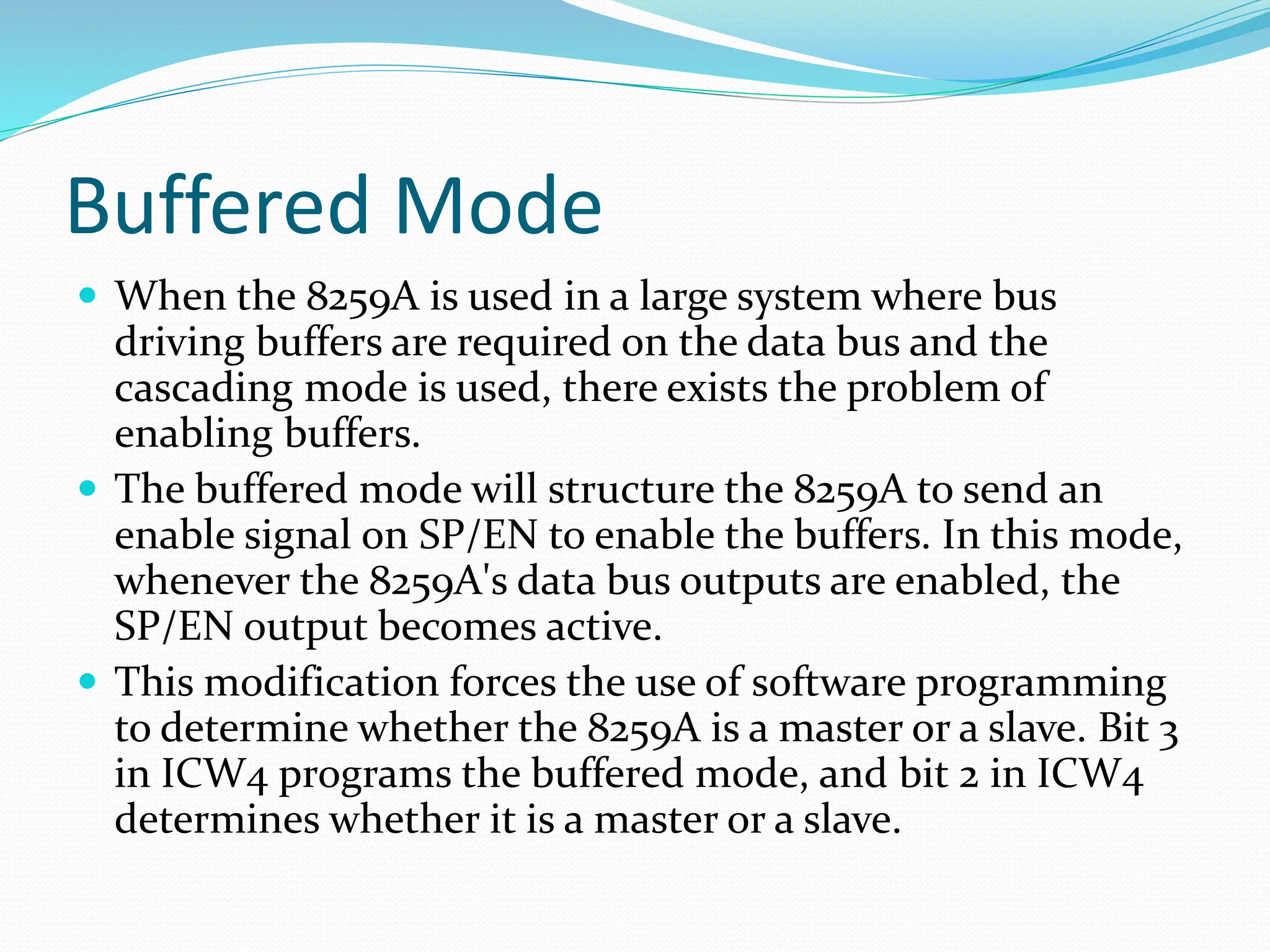 Buffered Mode
 When the 8259A is used in a large system where bus
driving buffers are required on the data bus and the
cascading mode is used, there exists the problem of
enabling buffers.
 The buffered mode will structure the 8259A to send an
enable signal on SP/EN to enable the buffers. In this mode,
whenever the 8259A's data bus outputs are enabled, the
SP/EN output becomes active.
 This modification forces the use of software programming
to determine whether the 8259A is a master or a slave. Bit 3
in ICW4 programs the buffered mode, and bit 2 in ICW4
determines whether it is a master or a slave.
 
