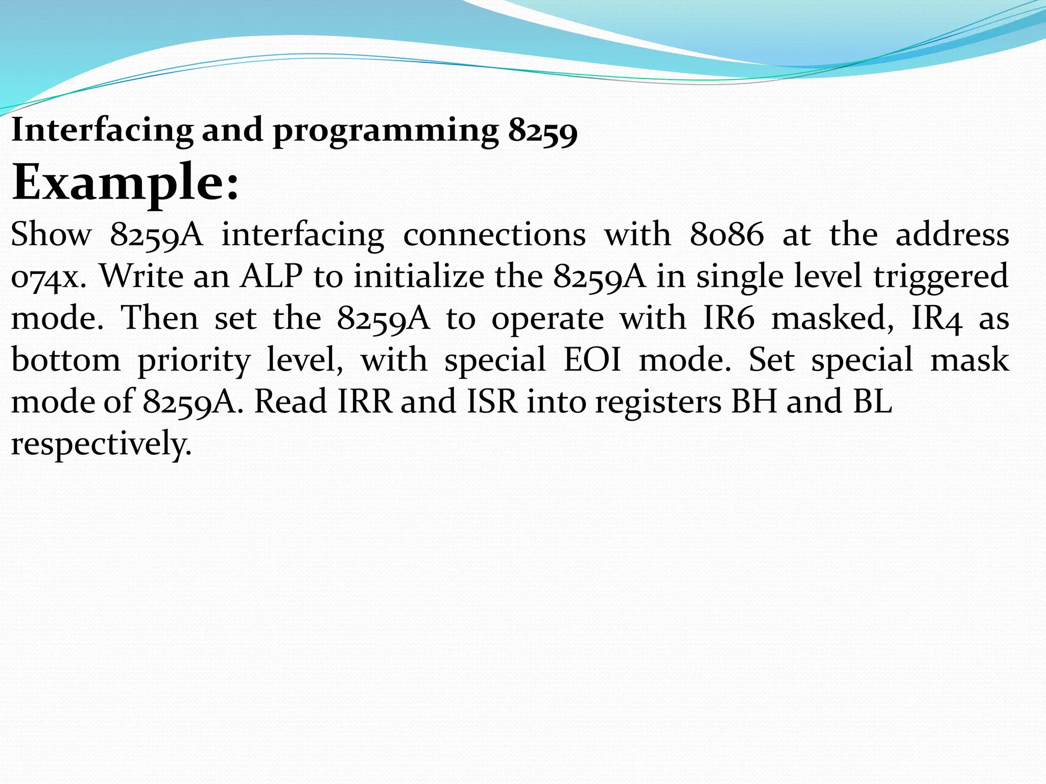 Interfacing and programming 8259
Example:
Show 8259A interfacing connections with 8086 at the address
074x. Write an ALP to initialize the 8259A in single level triggered
mode. Then set the 8259A to operate with IR6 masked, IR4 as
bottom priority level, with special EOI mode. Set special mask
mode of 8259A. Read IRR and ISR into registers BH and BL
respectively.
 