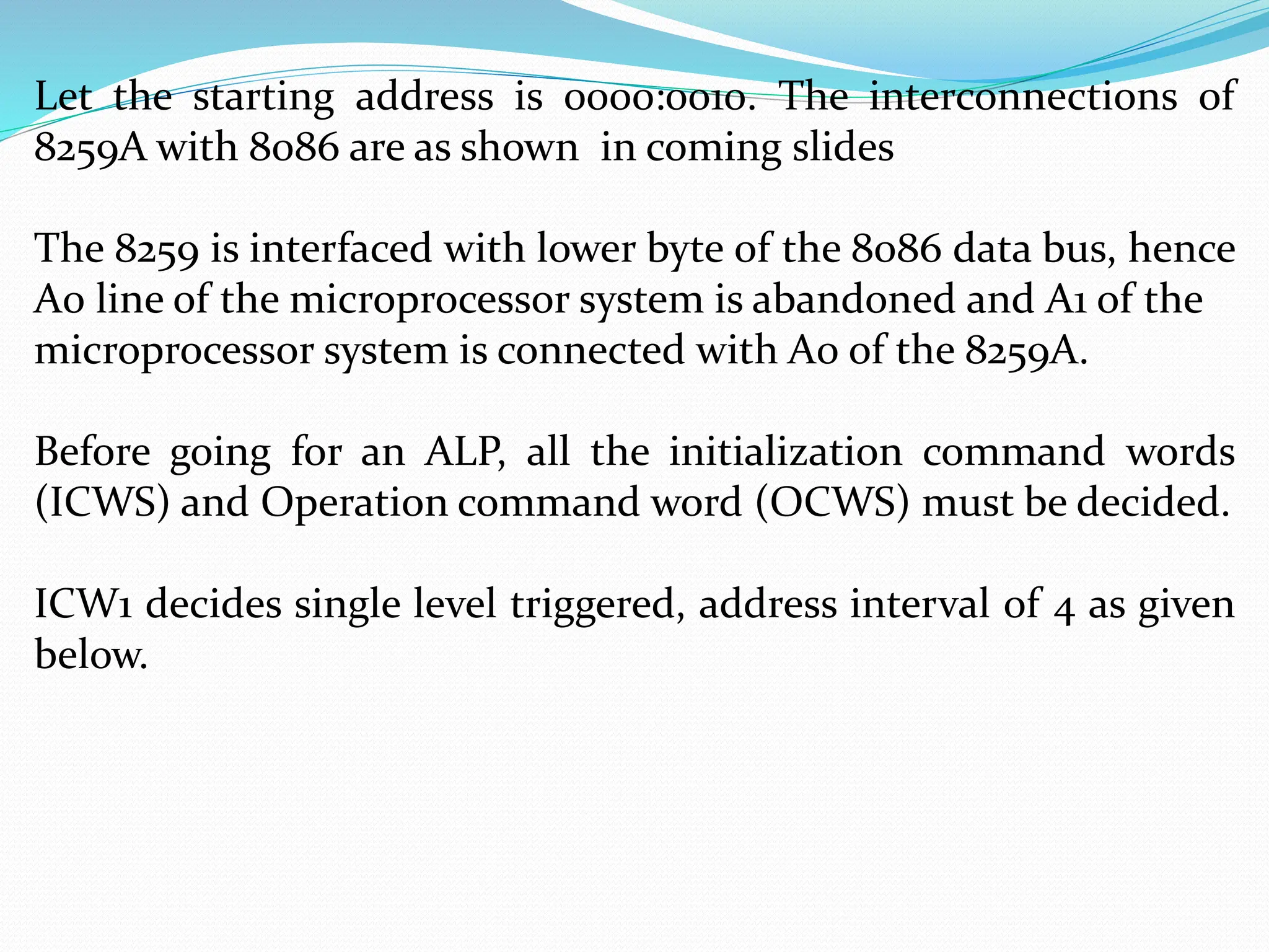 Let the starting address is 0000:0010. The interconnections of
8259A with 8086 are as shown in coming slides
The 8259 is interfaced with lower byte of the 8086 data bus, hence
A0 line of the microprocessor system is abandoned and A1 of the
microprocessor system is connected with A0 of the 8259A.
Before going for an ALP, all the initialization command words
(ICWS) and Operation command word (OCWS) must be decided.
ICW1 decides single level triggered, address interval of 4 as given
below.
 