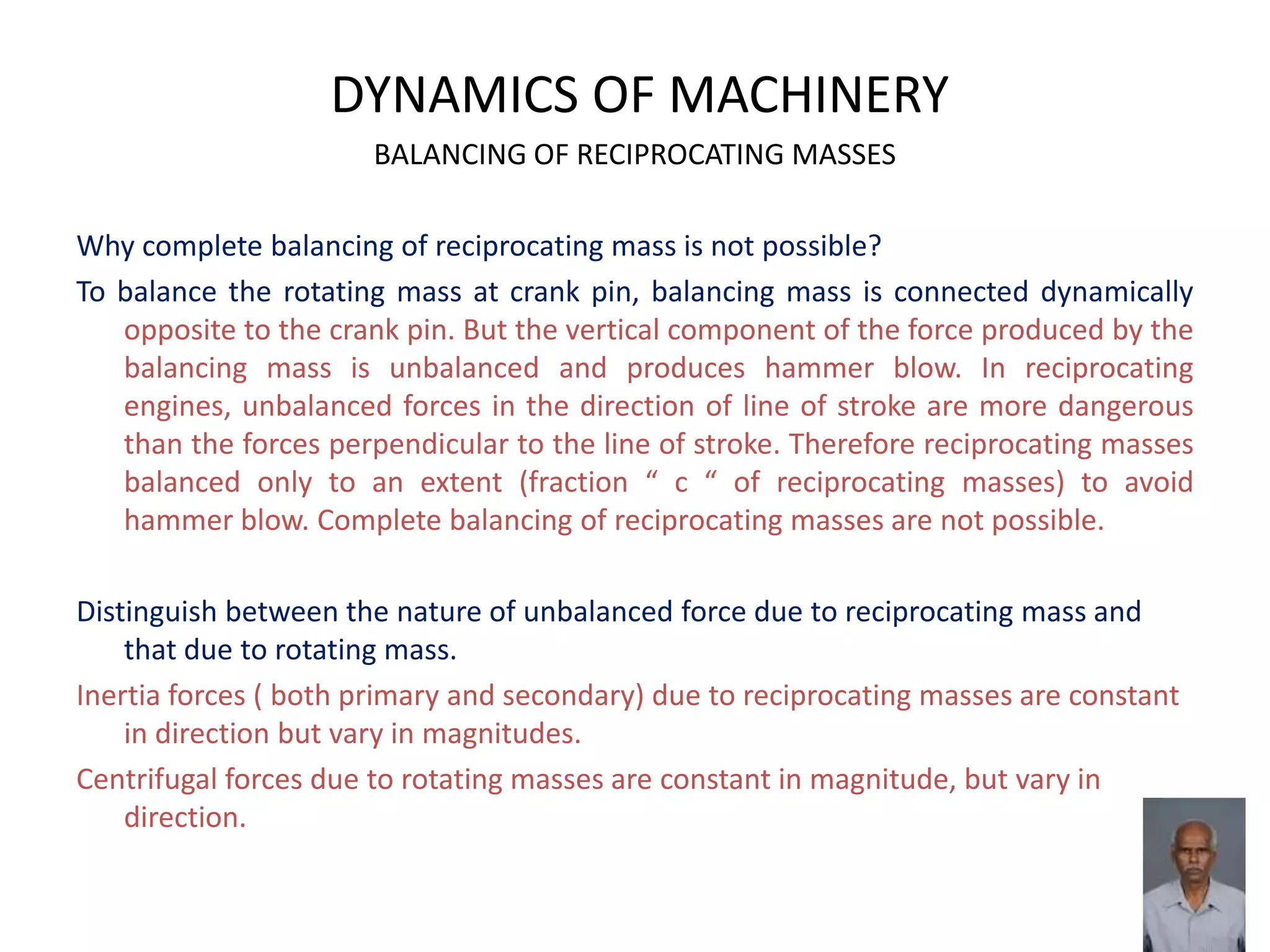 DYNAMICS OF MACHINERY
BALANCING OF RECIPROCATING MASSES
Why complete balancing of reciprocating mass is not possible?
To balance the rotating mass at crank pin, balancing mass is connected dynamically
opposite to the crank pin. But the vertical component of the force produced by the
balancing mass is unbalanced and produces hammer blow. In reciprocating
engines, unbalanced forces in the direction of line of stroke are more dangerous
than the forces perpendicular to the line of stroke. Therefore reciprocating masses
balanced only to an extent (fraction “ c “ of reciprocating masses) to avoid
hammer blow. Complete balancing of reciprocating masses are not possible.
Distinguish between the nature of unbalanced force due to reciprocating mass and
that due to rotating mass.
Inertia forces ( both primary and secondary) due to reciprocating masses are constant
in direction but vary in magnitudes.
Centrifugal forces due to rotating masses are constant in magnitude, but vary in
direction.
 