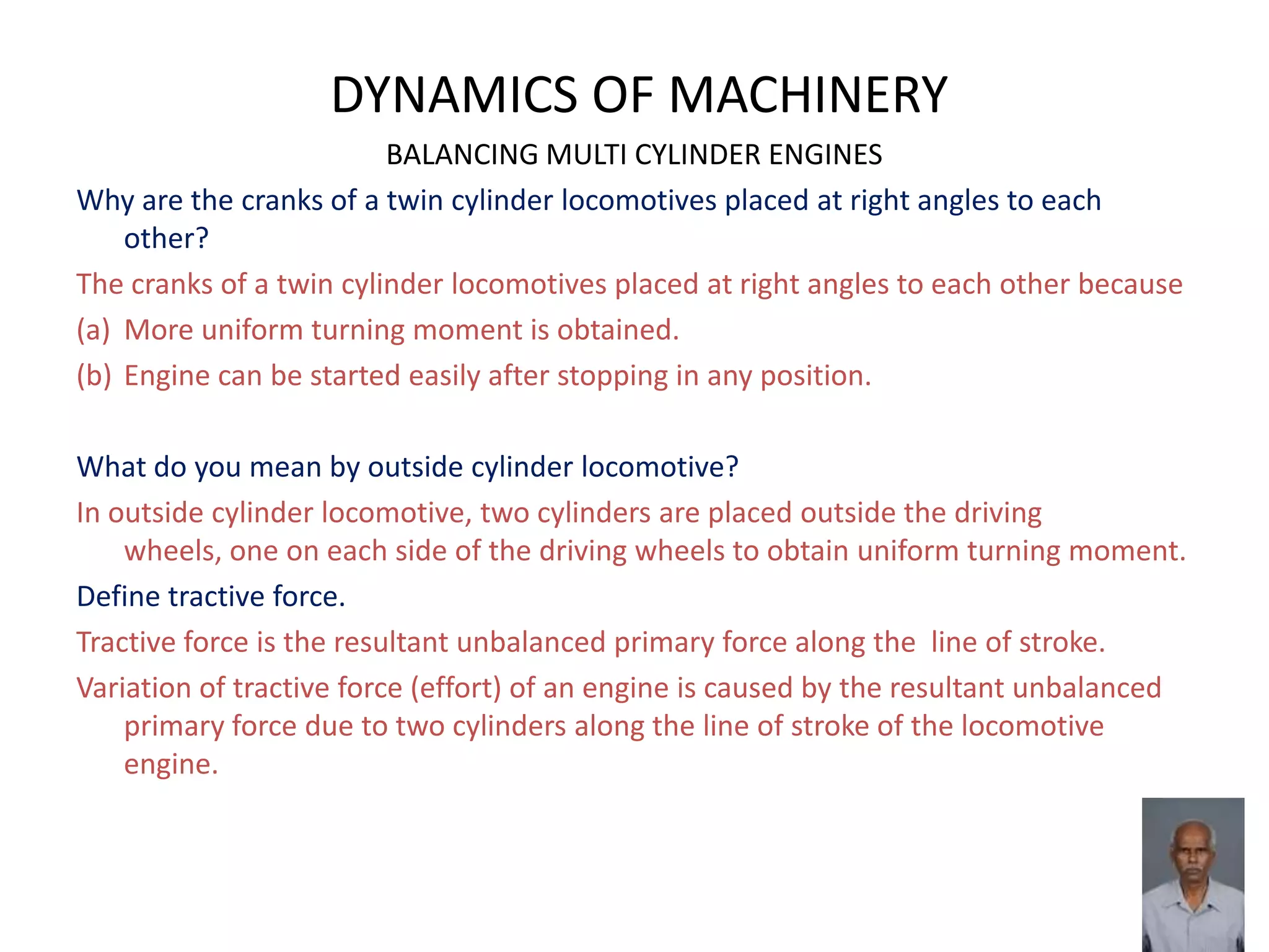 DYNAMICS OF MACHINERY
BALANCING MULTI CYLINDER ENGINES
Why are the cranks of a twin cylinder locomotives placed at right angles to each
other?
The cranks of a twin cylinder locomotives placed at right angles to each other because
(a) More uniform turning moment is obtained.
(b) Engine can be started easily after stopping in any position.
What do you mean by outside cylinder locomotive?
In outside cylinder locomotive, two cylinders are placed outside the driving
wheels, one on each side of the driving wheels to obtain uniform turning moment.
Define tractive force.
Tractive force is the resultant unbalanced primary force along the line of stroke.
Variation of tractive force (effort) of an engine is caused by the resultant unbalanced
primary force due to two cylinders along the line of stroke of the locomotive
engine.
 