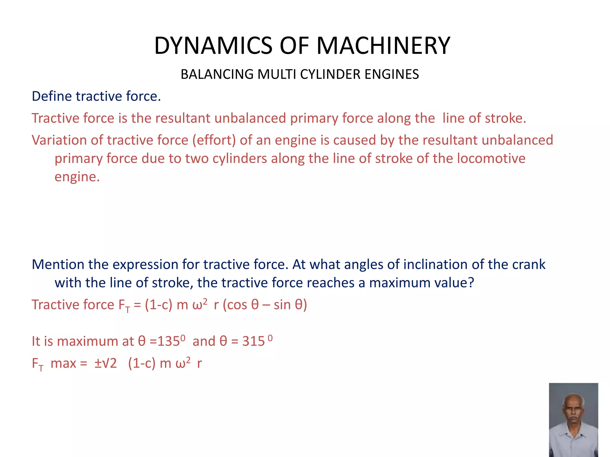 DYNAMICS OF MACHINERY
BALANCING MULTI CYLINDER ENGINES
Define tractive force.
Tractive force is the resultant unbalanced primary force along the line of stroke.
Variation of tractive force (effort) of an engine is caused by the resultant unbalanced
primary force due to two cylinders along the line of stroke of the locomotive
engine.
Mention the expression for tractive force. At what angles of inclination of the crank
with the line of stroke, the tractive force reaches a maximum value?
Tractive force FT = (1-c) m ω2 r (cos θ – sin θ)
It is maximum at θ =1350 and θ = 315 0
FT max = ±√2 (1-c) m ω2 r
 