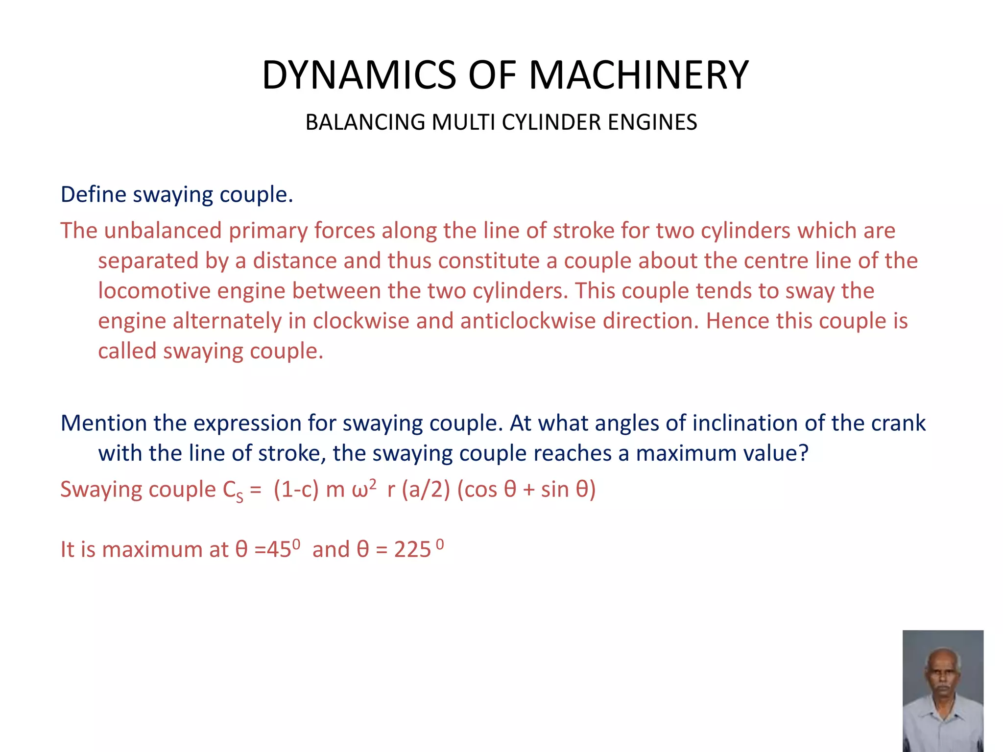DYNAMICS OF MACHINERY
BALANCING MULTI CYLINDER ENGINES
Define swaying couple.
The unbalanced primary forces along the line of stroke for two cylinders which are
separated by a distance and thus constitute a couple about the centre line of the
locomotive engine between the two cylinders. This couple tends to sway the
engine alternately in clockwise and anticlockwise direction. Hence this couple is
called swaying couple.
Mention the expression for swaying couple. At what angles of inclination of the crank
with the line of stroke, the swaying couple reaches a maximum value?
Swaying couple CS = (1-c) m ω2 r (a/2) (cos θ + sin θ)
It is maximum at θ =450 and θ = 225 0
 
