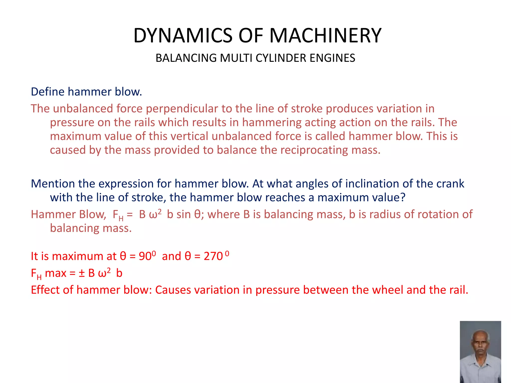 DYNAMICS OF MACHINERY
BALANCING MULTI CYLINDER ENGINES
Define hammer blow.
The unbalanced force perpendicular to the line of stroke produces variation in
pressure on the rails which results in hammering acting action on the rails. The
maximum value of this vertical unbalanced force is called hammer blow. This is
caused by the mass provided to balance the reciprocating mass.
Mention the expression for hammer blow. At what angles of inclination of the crank
with the line of stroke, the hammer blow reaches a maximum value?
Hammer Blow, FH = B ω2 b sin θ; where B is balancing mass, b is radius of rotation of
balancing mass.
It is maximum at θ = 900 and θ = 270 0
FH max = ± B ω2 b
Effect of hammer blow: Causes variation in pressure between the wheel and the rail.
 