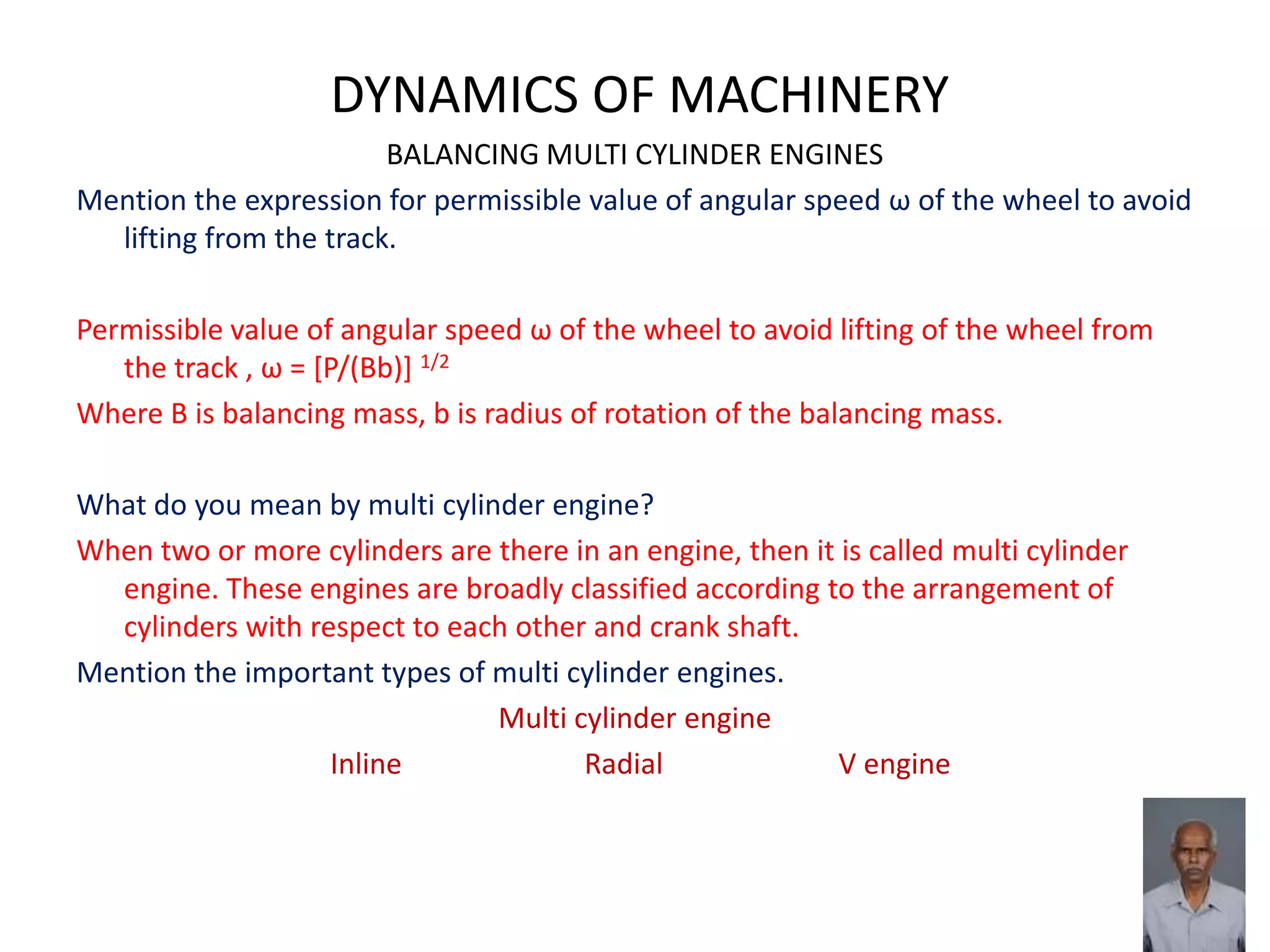 DYNAMICS OF MACHINERY
BALANCING MULTI CYLINDER ENGINES
Mention the expression for permissible value of angular speed ω of the wheel to avoid
lifting from the track.
Permissible value of angular speed ω of the wheel to avoid lifting of the wheel from
the track , ω = [P/(Bb)] 1/2
Where B is balancing mass, b is radius of rotation of the balancing mass.
What do you mean by multi cylinder engine?
When two or more cylinders are there in an engine, then it is called multi cylinder
engine. These engines are broadly classified according to the arrangement of
cylinders with respect to each other and crank shaft.
Mention the important types of multi cylinder engines.
Multi cylinder engine
Inline Radial V engine
 