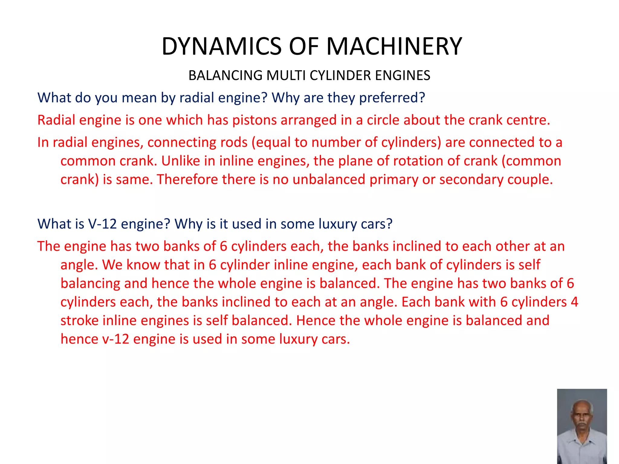 DYNAMICS OF MACHINERY
BALANCING MULTI CYLINDER ENGINES
What do you mean by radial engine? Why are they preferred?
Radial engine is one which has pistons arranged in a circle about the crank centre.
In radial engines, connecting rods (equal to number of cylinders) are connected to a
common crank. Unlike in inline engines, the plane of rotation of crank (common
crank) is same. Therefore there is no unbalanced primary or secondary couple.
What is V-12 engine? Why is it used in some luxury cars?
The engine has two banks of 6 cylinders each, the banks inclined to each other at an
angle. We know that in 6 cylinder inline engine, each bank of cylinders is self
balancing and hence the whole engine is balanced. The engine has two banks of 6
cylinders each, the banks inclined to each at an angle. Each bank with 6 cylinders 4
stroke inline engines is self balanced. Hence the whole engine is balanced and
hence v-12 engine is used in some luxury cars.
 