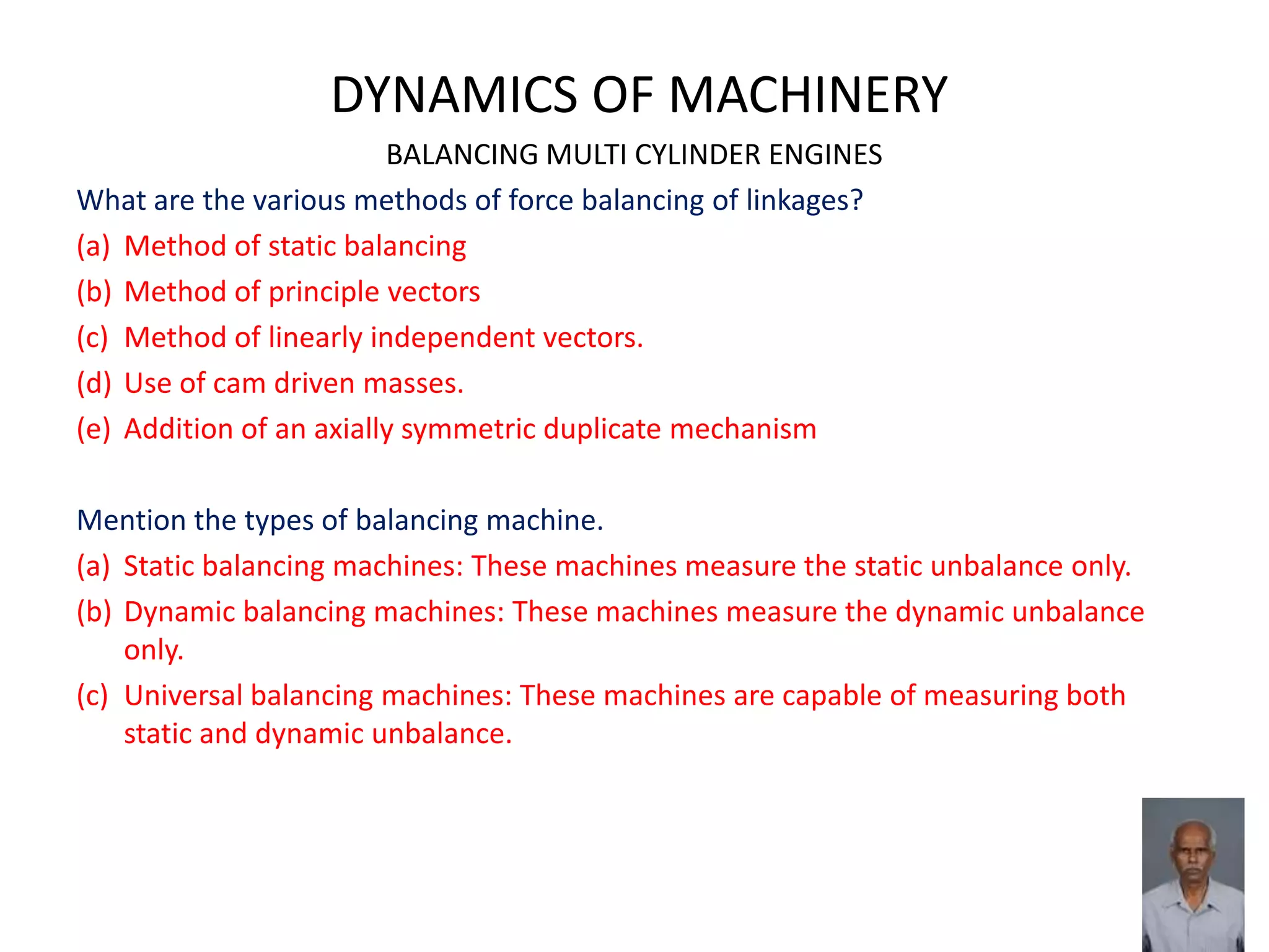 DYNAMICS OF MACHINERY
BALANCING MULTI CYLINDER ENGINES
What are the various methods of force balancing of linkages?
(a) Method of static balancing
(b) Method of principle vectors
(c) Method of linearly independent vectors.
(d) Use of cam driven masses.
(e) Addition of an axially symmetric duplicate mechanism
Mention the types of balancing machine.
(a) Static balancing machines: These machines measure the static unbalance only.
(b) Dynamic balancing machines: These machines measure the dynamic unbalance
only.
(c) Universal balancing machines: These machines are capable of measuring both
static and dynamic unbalance.
 