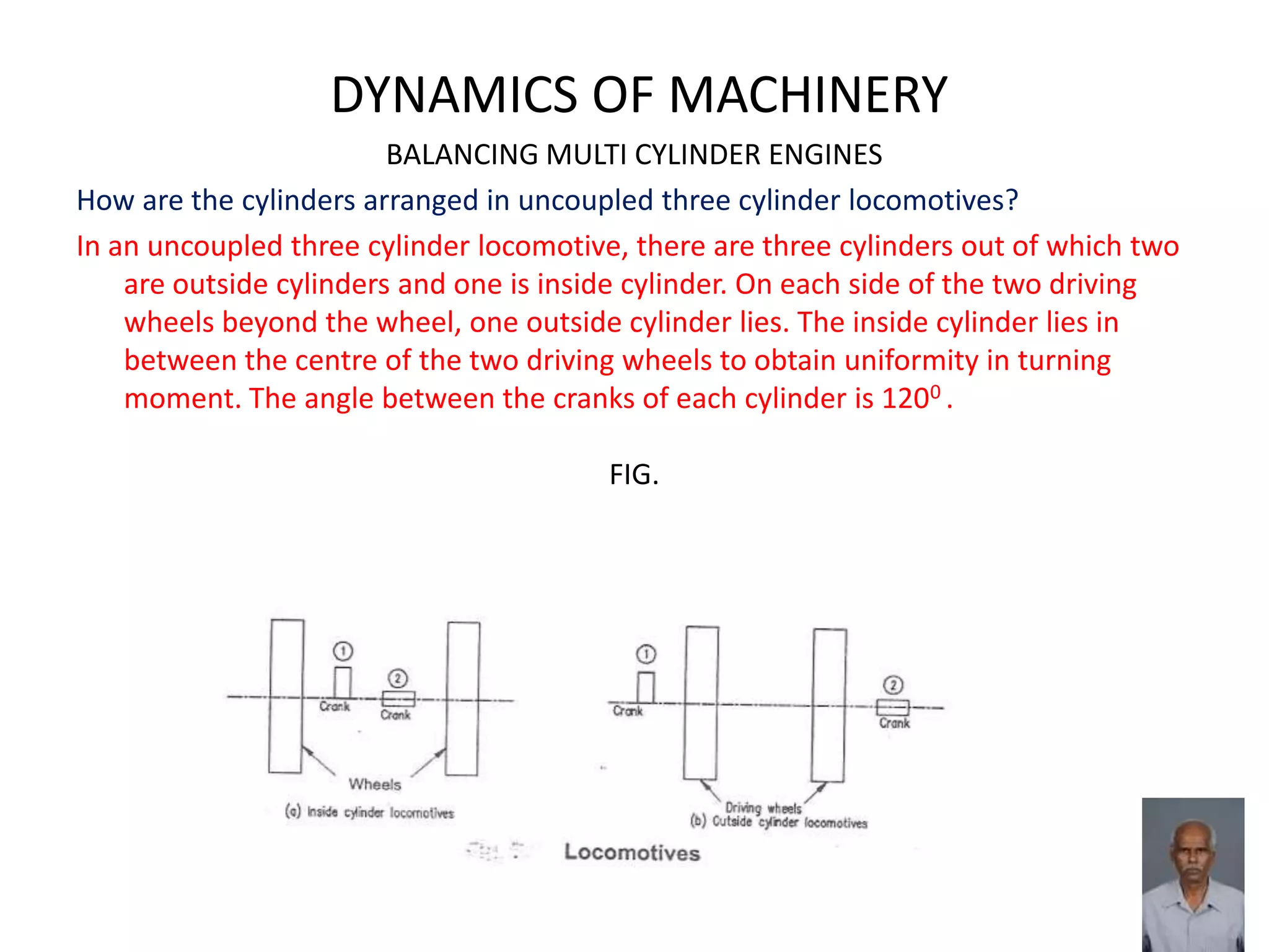 DYNAMICS OF MACHINERY
BALANCING MULTI CYLINDER ENGINES
How are the cylinders arranged in uncoupled three cylinder locomotives?
In an uncoupled three cylinder locomotive, there are three cylinders out of which two
are outside cylinders and one is inside cylinder. On each side of the two driving
wheels beyond the wheel, one outside cylinder lies. The inside cylinder lies in
between the centre of the two driving wheels to obtain uniformity in turning
moment. The angle between the cranks of each cylinder is 1200 .
FIG.
 