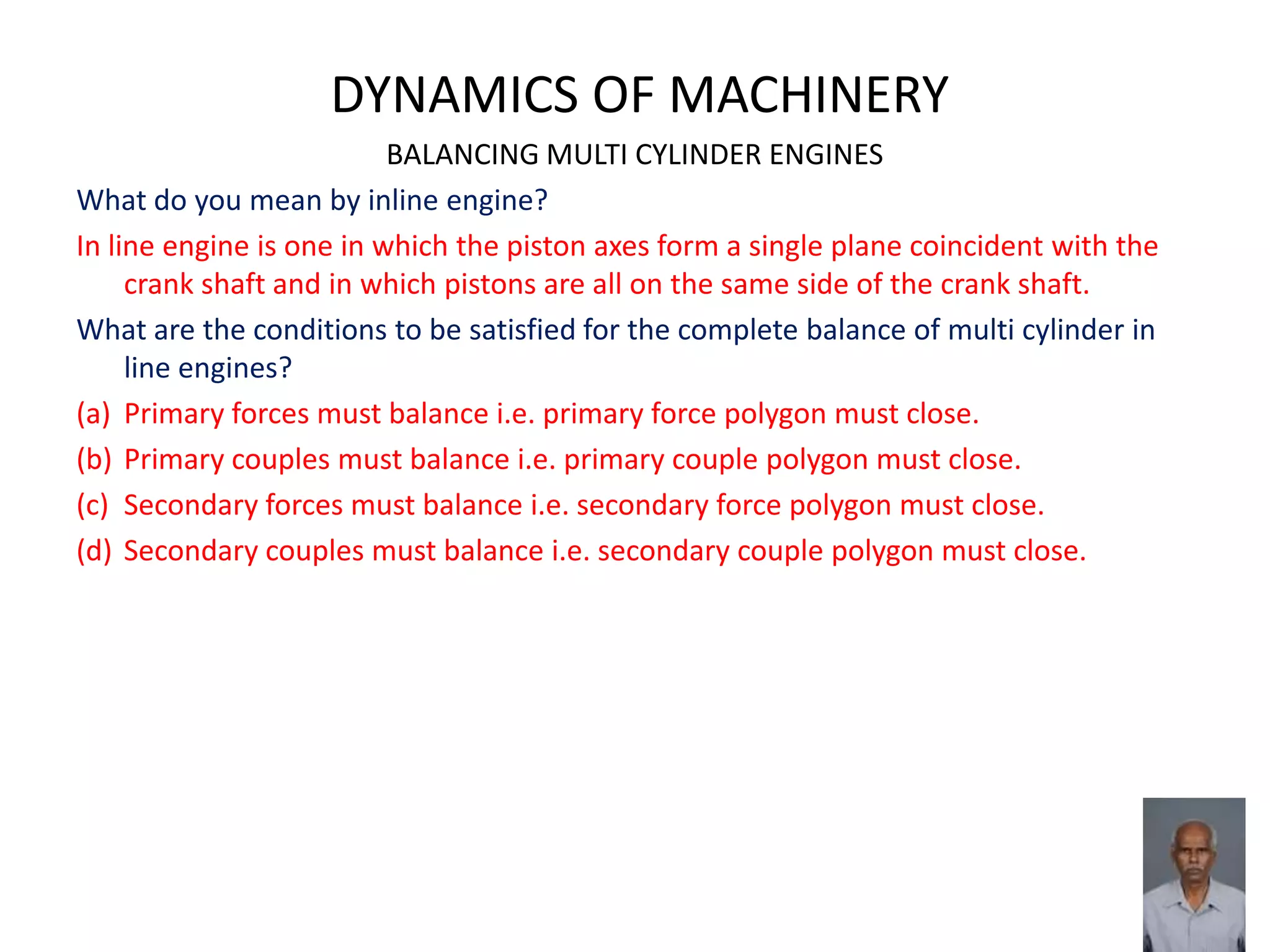 DYNAMICS OF MACHINERY
BALANCING MULTI CYLINDER ENGINES
What do you mean by inline engine?
In line engine is one in which the piston axes form a single plane coincident with the
crank shaft and in which pistons are all on the same side of the crank shaft.
What are the conditions to be satisfied for the complete balance of multi cylinder in
line engines?
(a) Primary forces must balance i.e. primary force polygon must close.
(b) Primary couples must balance i.e. primary couple polygon must close.
(c) Secondary forces must balance i.e. secondary force polygon must close.
(d) Secondary couples must balance i.e. secondary couple polygon must close.
 
