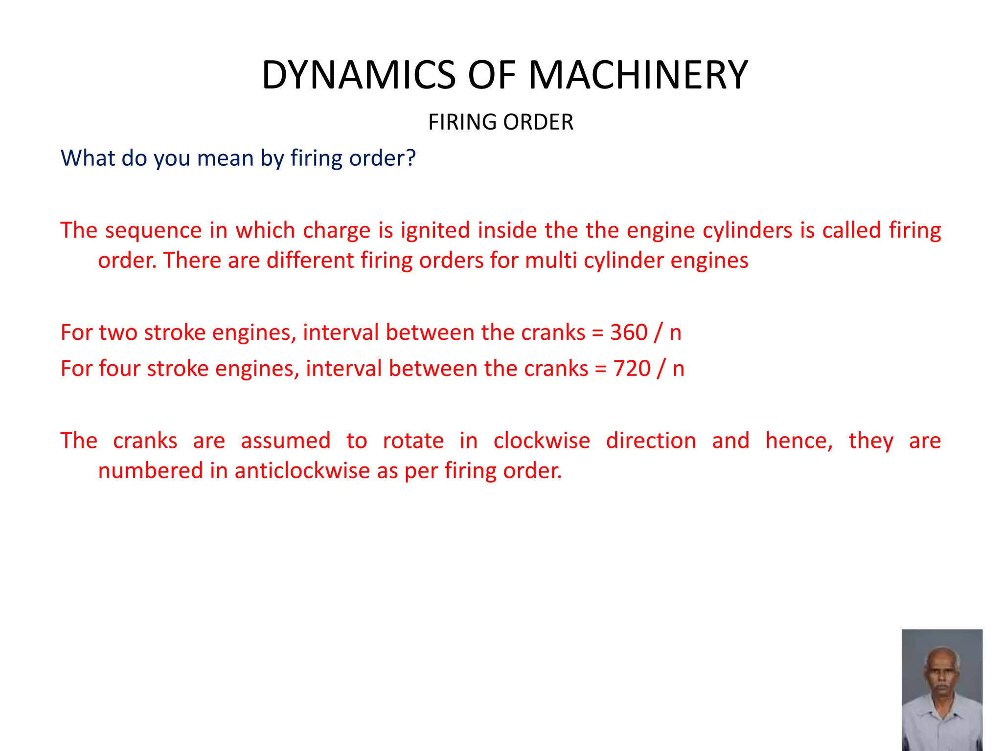 DYNAMICS OF MACHINERY
FIRING ORDER
What do you mean by firing order?
The sequence in which charge is ignited inside the the engine cylinders is called firing
order. There are different firing orders for multi cylinder engines
For two stroke engines, interval between the cranks = 360 / n
For four stroke engines, interval between the cranks = 720 / n
The cranks are assumed to rotate in clockwise direction and hence, they are
numbered in anticlockwise as per firing order.
 