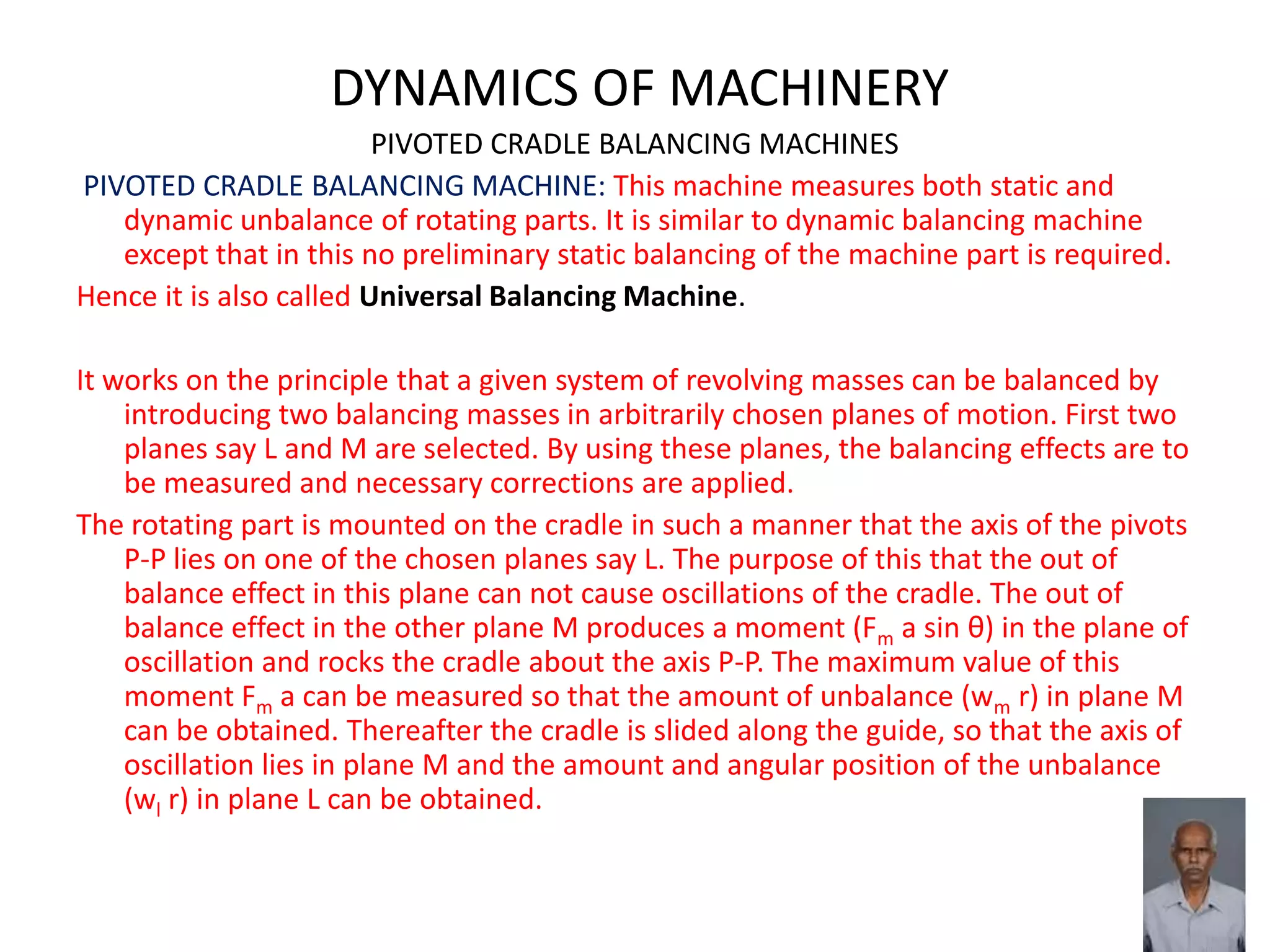DYNAMICS OF MACHINERY
PIVOTED CRADLE BALANCING MACHINES
PIVOTED CRADLE BALANCING MACHINE: This machine measures both static and
dynamic unbalance of rotating parts. It is similar to dynamic balancing machine
except that in this no preliminary static balancing of the machine part is required.
Hence it is also called Universal Balancing Machine.
It works on the principle that a given system of revolving masses can be balanced by
introducing two balancing masses in arbitrarily chosen planes of motion. First two
planes say L and M are selected. By using these planes, the balancing effects are to
be measured and necessary corrections are applied.
The rotating part is mounted on the cradle in such a manner that the axis of the pivots
P-P lies on one of the chosen planes say L. The purpose of this that the out of
balance effect in this plane can not cause oscillations of the cradle. The out of
balance effect in the other plane M produces a moment (Fm a sin θ) in the plane of
oscillation and rocks the cradle about the axis P-P. The maximum value of this
moment Fm a can be measured so that the amount of unbalance (wm r) in plane M
can be obtained. Thereafter the cradle is slided along the guide, so that the axis of
oscillation lies in plane M and the amount and angular position of the unbalance
(wl r) in plane L can be obtained.
 