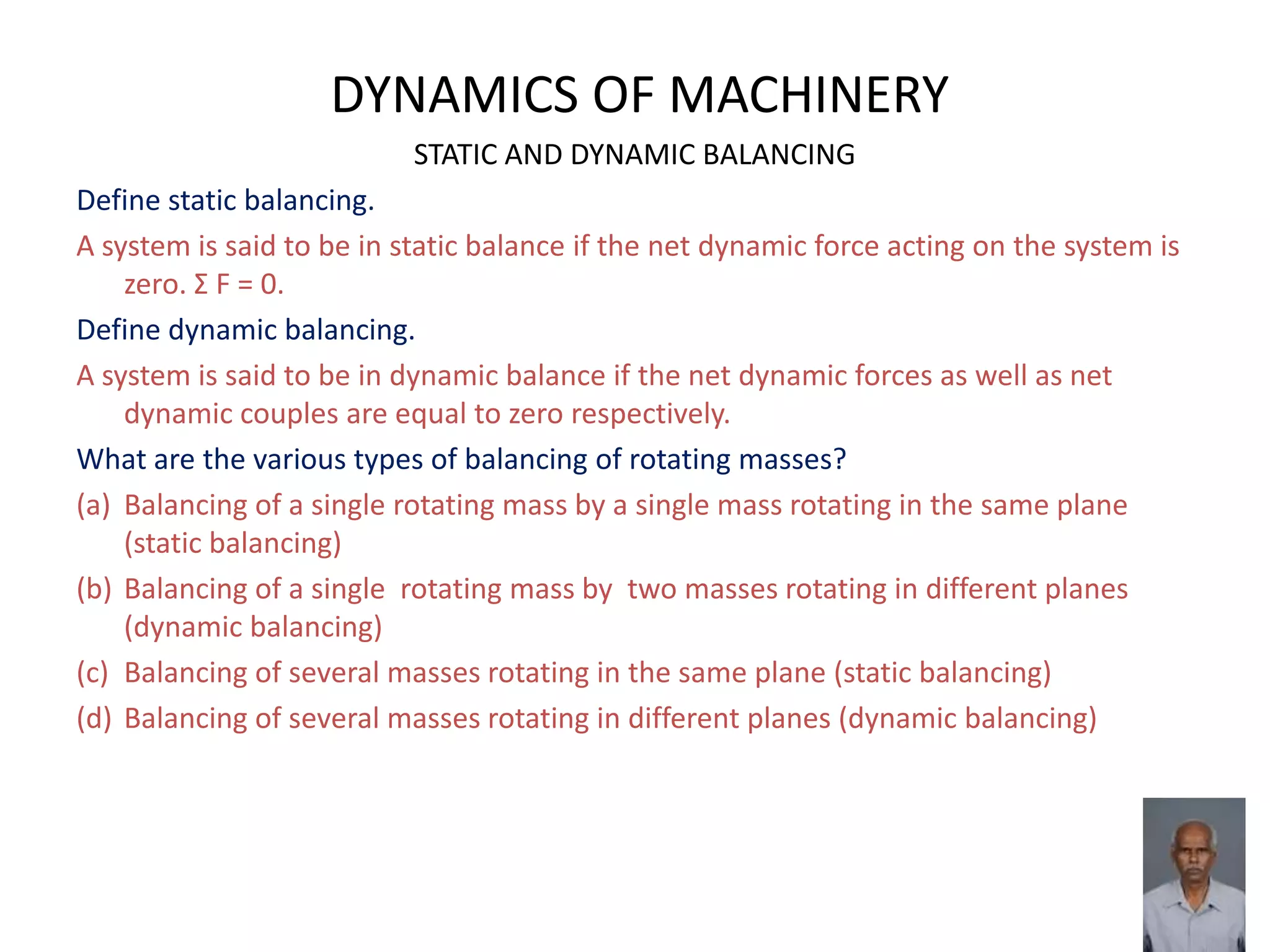 DYNAMICS OF MACHINERY
STATIC AND DYNAMIC BALANCING
Define static balancing.
A system is said to be in static balance if the net dynamic force acting on the system is
zero. Σ F = 0.
Define dynamic balancing.
A system is said to be in dynamic balance if the net dynamic forces as well as net
dynamic couples are equal to zero respectively.
What are the various types of balancing of rotating masses?
(a) Balancing of a single rotating mass by a single mass rotating in the same plane
(static balancing)
(b) Balancing of a single rotating mass by two masses rotating in different planes
(dynamic balancing)
(c) Balancing of several masses rotating in the same plane (static balancing)
(d) Balancing of several masses rotating in different planes (dynamic balancing)
 