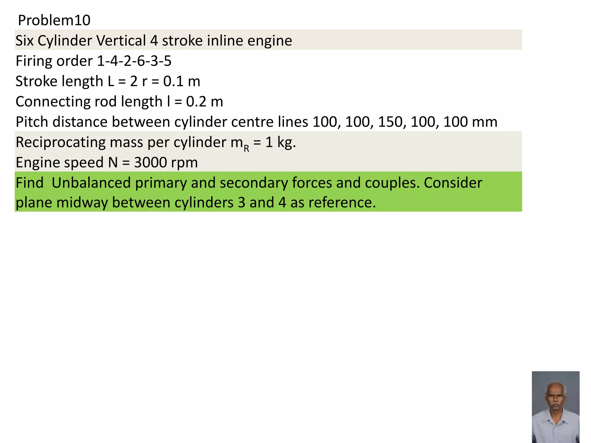 Problem10
Six Cylinder Vertical 4 stroke inline engine
Firing order 1-4-2-6-3-5
Stroke length L = 2 r = 0.1 m
Connecting rod length l = 0.2 m
Pitch distance between cylinder centre lines 100, 100, 150, 100, 100 mm
Reciprocating mass per cylinder mR = 1 kg.
Engine speed N = 3000 rpm
Find Unbalanced primary and secondary forces and couples. Consider
plane midway between cylinders 3 and 4 as reference.
 
