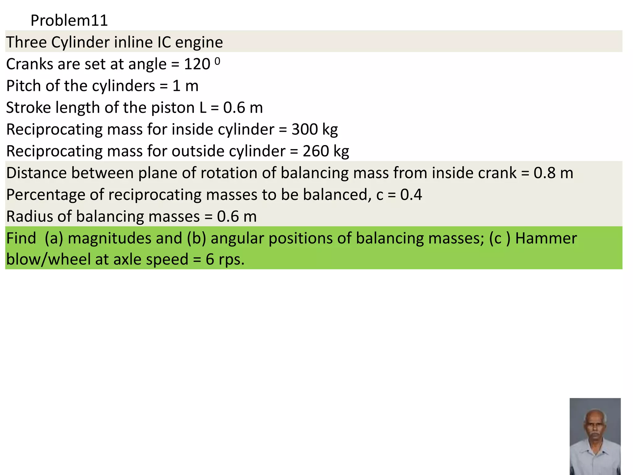 Problem11
Three Cylinder inline IC engine
Cranks are set at angle = 120 0
Pitch of the cylinders = 1 m
Stroke length of the piston L = 0.6 m
Reciprocating mass for inside cylinder = 300 kg
Reciprocating mass for outside cylinder = 260 kg
Distance between plane of rotation of balancing mass from inside crank = 0.8 m
Percentage of reciprocating masses to be balanced, c = 0.4
Radius of balancing masses = 0.6 m
Find (a) magnitudes and (b) angular positions of balancing masses; (c ) Hammer
blow/wheel at axle speed = 6 rps.
 