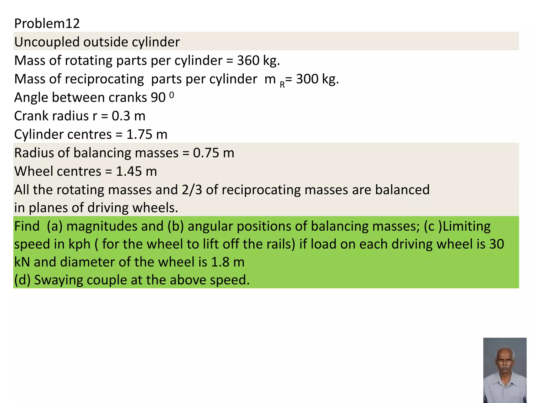 Problem12
Uncoupled outside cylinder
Mass of rotating parts per cylinder = 360 kg.
Mass of reciprocating parts per cylinder m R= 300 kg.
Angle between cranks 90 0
Crank radius r = 0.3 m
Cylinder centres = 1.75 m
Radius of balancing masses = 0.75 m
Wheel centres = 1.45 m
All the rotating masses and 2/3 of reciprocating masses are balanced
in planes of driving wheels.
Find (a) magnitudes and (b) angular positions of balancing masses; (c )Limiting
speed in kph ( for the wheel to lift off the rails) if load on each driving wheel is 30
kN and diameter of the wheel is 1.8 m
(d) Swaying couple at the above speed.
 