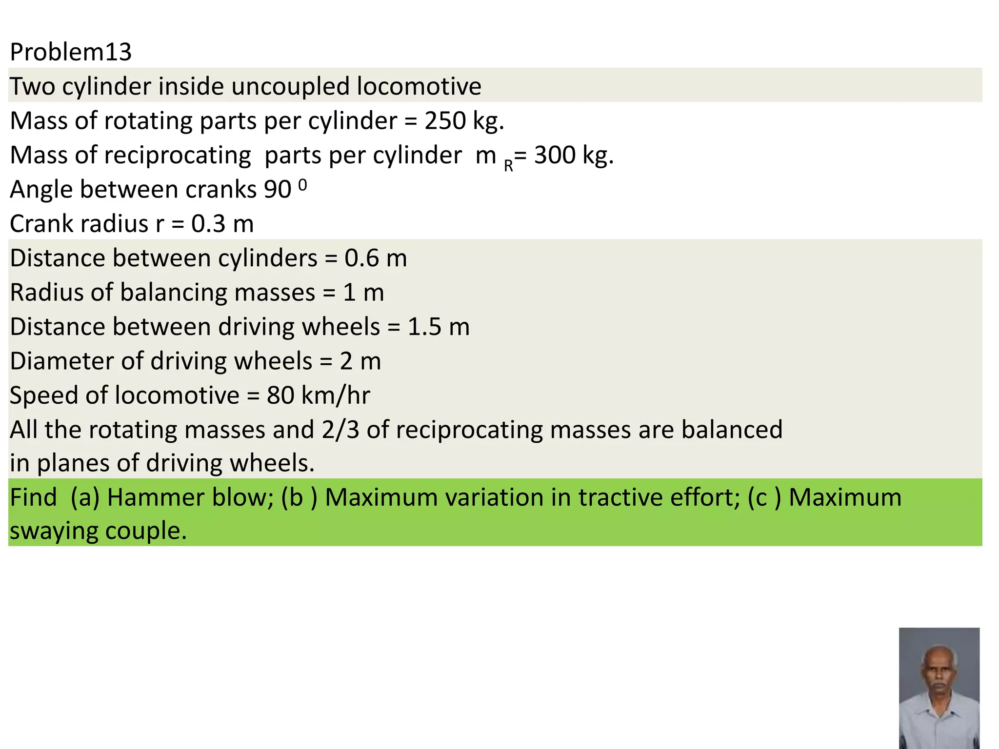 Problem13
Two cylinder inside uncoupled locomotive
Mass of rotating parts per cylinder = 250 kg.
Mass of reciprocating parts per cylinder m R= 300 kg.
Angle between cranks 90 0
Crank radius r = 0.3 m
Distance between cylinders = 0.6 m
Radius of balancing masses = 1 m
Distance between driving wheels = 1.5 m
Diameter of driving wheels = 2 m
Speed of locomotive = 80 km/hr
All the rotating masses and 2/3 of reciprocating masses are balanced
in planes of driving wheels.
Find (a) Hammer blow; (b ) Maximum variation in tractive effort; (c ) Maximum
swaying couple.
 