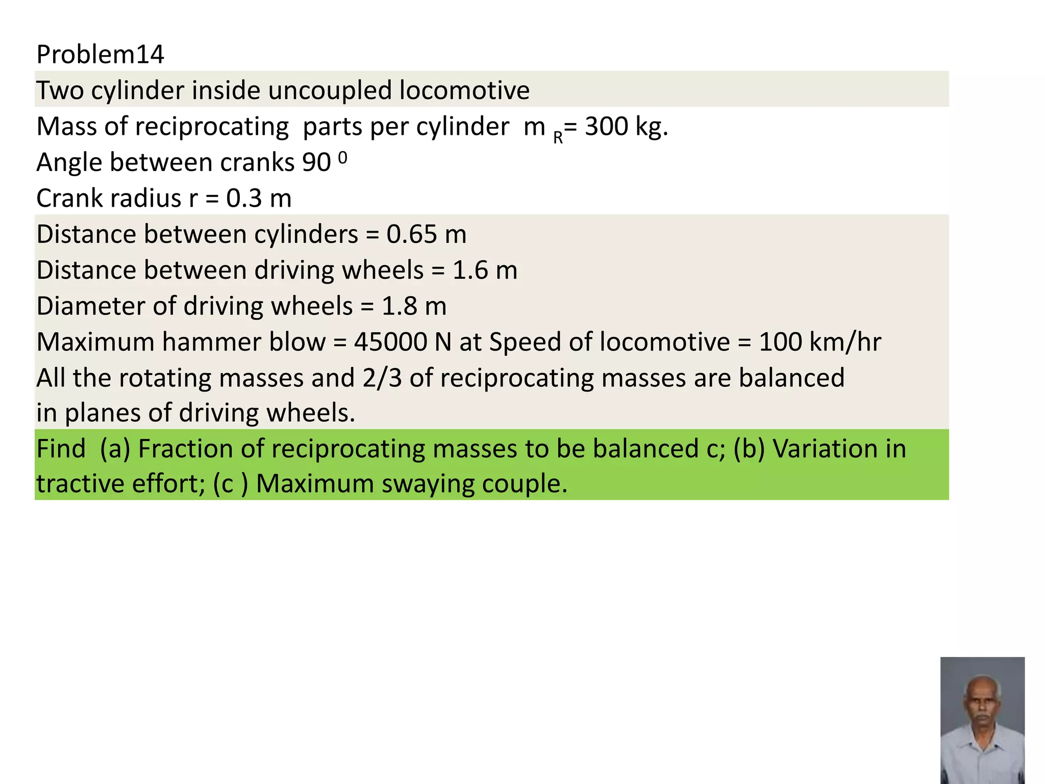 Problem14
Two cylinder inside uncoupled locomotive
Mass of reciprocating parts per cylinder m R= 300 kg.
Angle between cranks 90 0
Crank radius r = 0.3 m
Distance between cylinders = 0.65 m
Distance between driving wheels = 1.6 m
Diameter of driving wheels = 1.8 m
Maximum hammer blow = 45000 N at Speed of locomotive = 100 km/hr
All the rotating masses and 2/3 of reciprocating masses are balanced
in planes of driving wheels.
Find (a) Fraction of reciprocating masses to be balanced c; (b) Variation in
tractive effort; (c ) Maximum swaying couple.
 