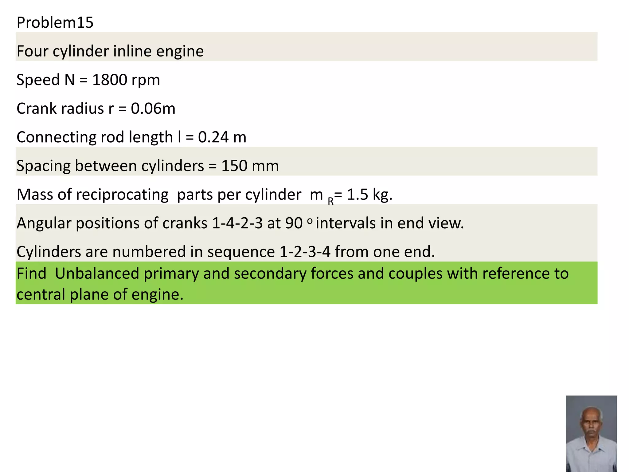 Problem15
Four cylinder inline engine
Speed N = 1800 rpm
Crank radius r = 0.06m
Connecting rod length l = 0.24 m
Spacing between cylinders = 150 mm
Mass of reciprocating parts per cylinder m R= 1.5 kg.
Angular positions of cranks 1-4-2-3 at 90 o intervals in end view.
Cylinders are numbered in sequence 1-2-3-4 from one end.
Find Unbalanced primary and secondary forces and couples with reference to
central plane of engine.
 
