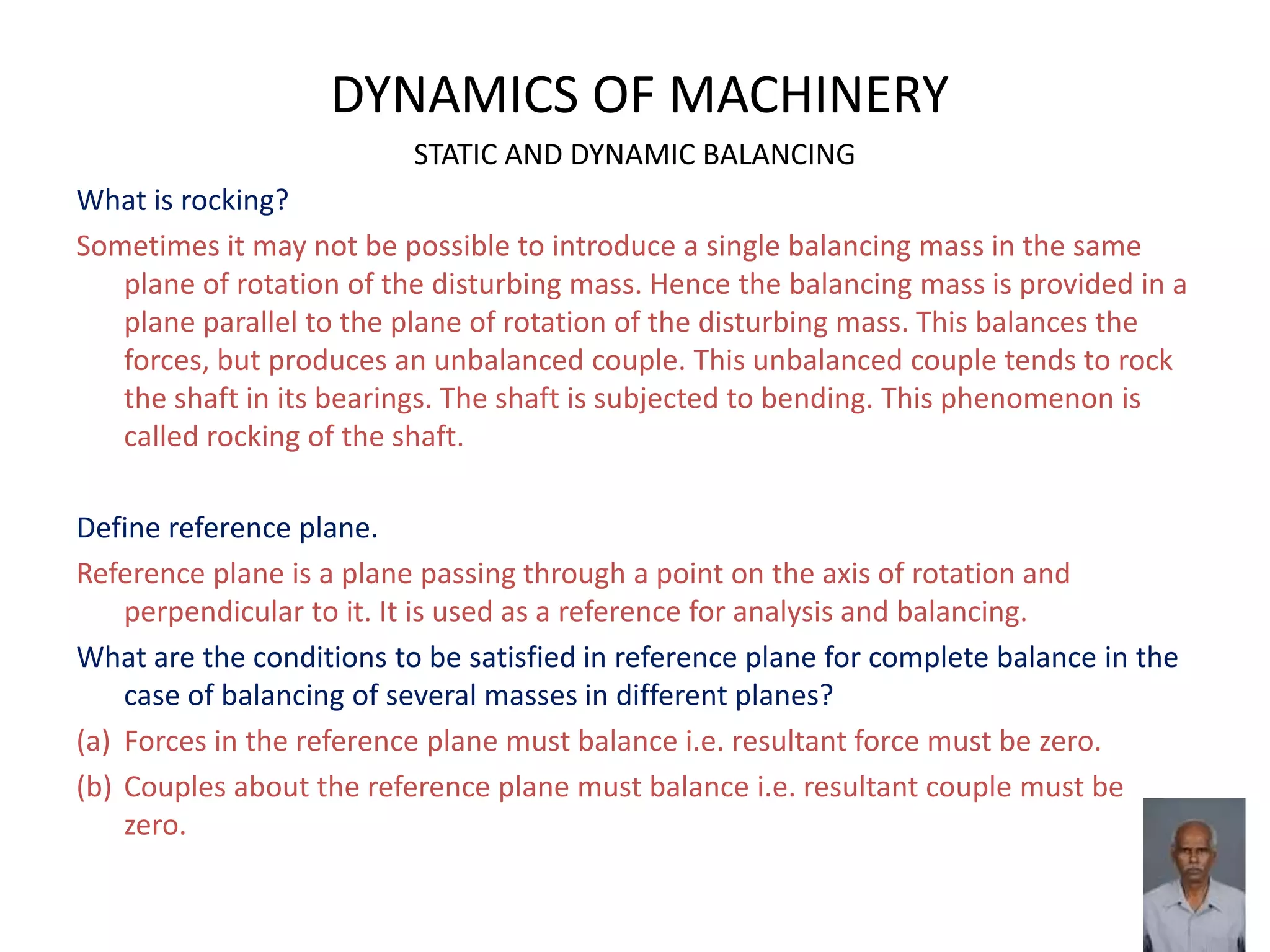 DYNAMICS OF MACHINERY
STATIC AND DYNAMIC BALANCING
What is rocking?
Sometimes it may not be possible to introduce a single balancing mass in the same
plane of rotation of the disturbing mass. Hence the balancing mass is provided in a
plane parallel to the plane of rotation of the disturbing mass. This balances the
forces, but produces an unbalanced couple. This unbalanced couple tends to rock
the shaft in its bearings. The shaft is subjected to bending. This phenomenon is
called rocking of the shaft.
Define reference plane.
Reference plane is a plane passing through a point on the axis of rotation and
perpendicular to it. It is used as a reference for analysis and balancing.
What are the conditions to be satisfied in reference plane for complete balance in the
case of balancing of several masses in different planes?
(a) Forces in the reference plane must balance i.e. resultant force must be zero.
(b) Couples about the reference plane must balance i.e. resultant couple must be
zero.
 