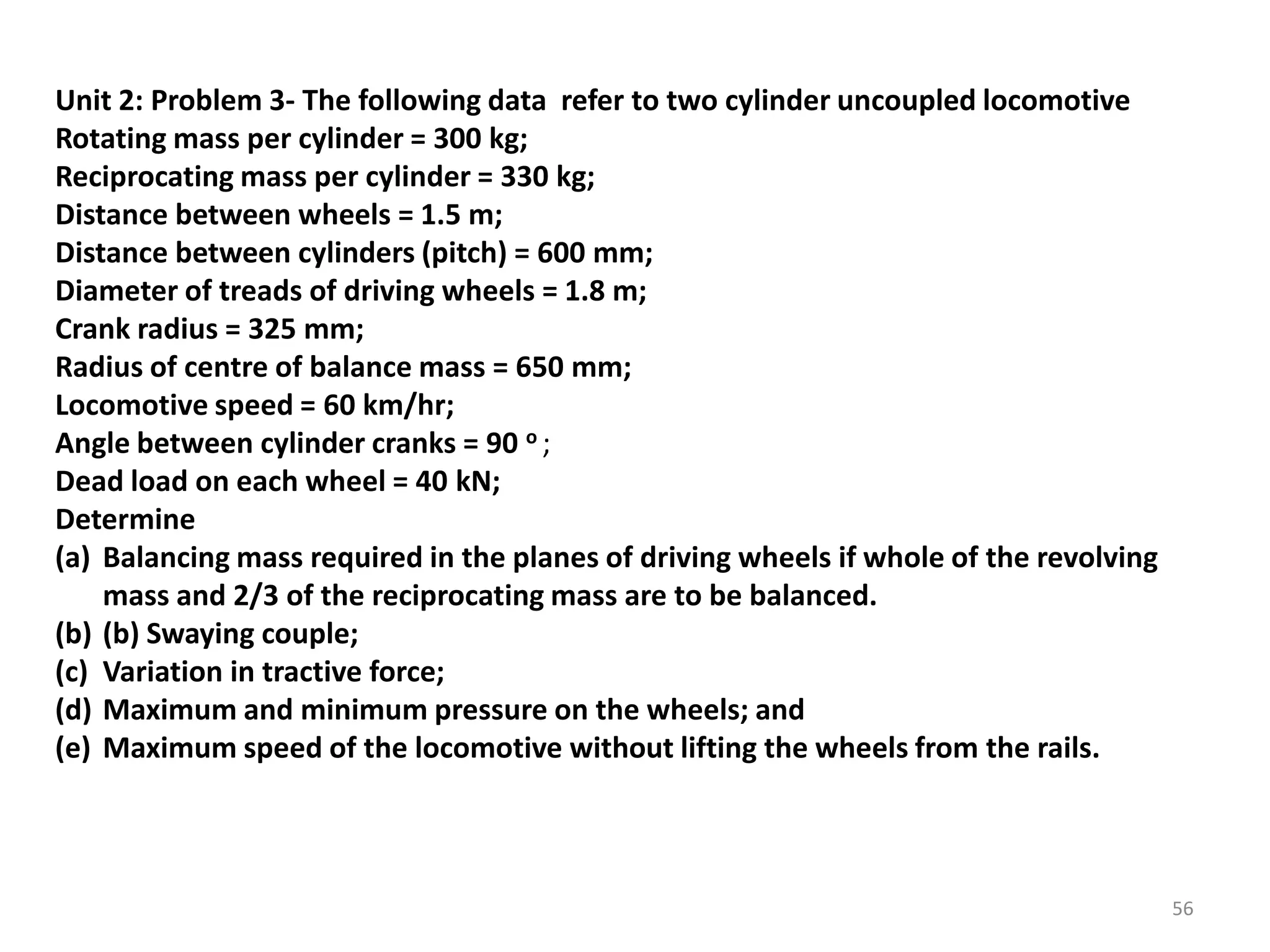 Unit 2: Problem 3- The following data refer to two cylinder uncoupled locomotive
Rotating mass per cylinder = 300 kg;
Reciprocating mass per cylinder = 330 kg;
Distance between wheels = 1.5 m;
Distance between cylinders (pitch) = 600 mm;
Diameter of treads of driving wheels = 1.8 m;
Crank radius = 325 mm;
Radius of centre of balance mass = 650 mm;
Locomotive speed = 60 km/hr;
Angle between cylinder cranks = 90 o ;
Dead load on each wheel = 40 kN;
Determine
(a) Balancing mass required in the planes of driving wheels if whole of the revolving
mass and 2/3 of the reciprocating mass are to be balanced.
(b) (b) Swaying couple;
(c) Variation in tractive force;
(d) Maximum and minimum pressure on the wheels; and
(e) Maximum speed of the locomotive without lifting the wheels from the rails.
56
 