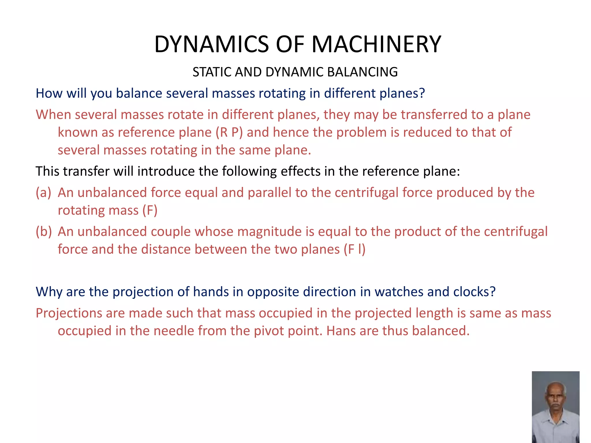 DYNAMICS OF MACHINERY
STATIC AND DYNAMIC BALANCING
How will you balance several masses rotating in different planes?
When several masses rotate in different planes, they may be transferred to a plane
known as reference plane (R P) and hence the problem is reduced to that of
several masses rotating in the same plane.
This transfer will introduce the following effects in the reference plane:
(a) An unbalanced force equal and parallel to the centrifugal force produced by the
rotating mass (F)
(b) An unbalanced couple whose magnitude is equal to the product of the centrifugal
force and the distance between the two planes (F l)
Why are the projection of hands in opposite direction in watches and clocks?
Projections are made such that mass occupied in the projected length is same as mass
occupied in the needle from the pivot point. Hans are thus balanced.
 