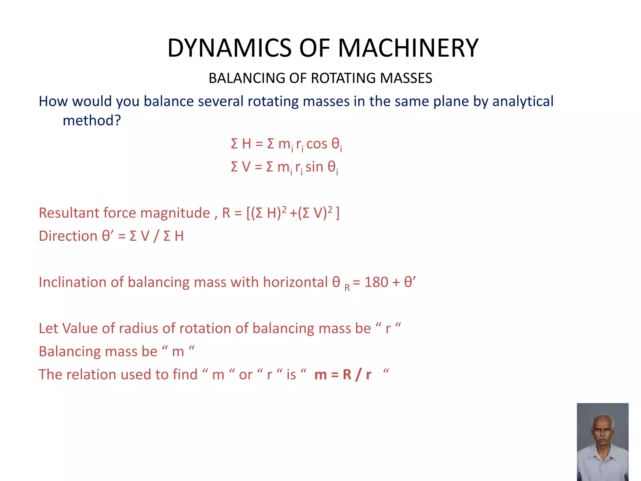 DYNAMICS OF MACHINERY
BALANCING OF ROTATING MASSES
How would you balance several rotating masses in the same plane by analytical
method?
Σ H = Σ mi ri cos θi
Σ V = Σ mi ri sin θi
Resultant force magnitude , R = *(Σ H)2 +(Σ V)2 ]
Direction θ’ = Σ V / Σ H
Inclination of balancing mass with horizontal θ R = 180 + θ’
Let Value of radius of rotation of balancing mass be “ r “
Balancing mass be “ m “
The relation used to find “ m “ or “ r “ is “ m = R / r “
 