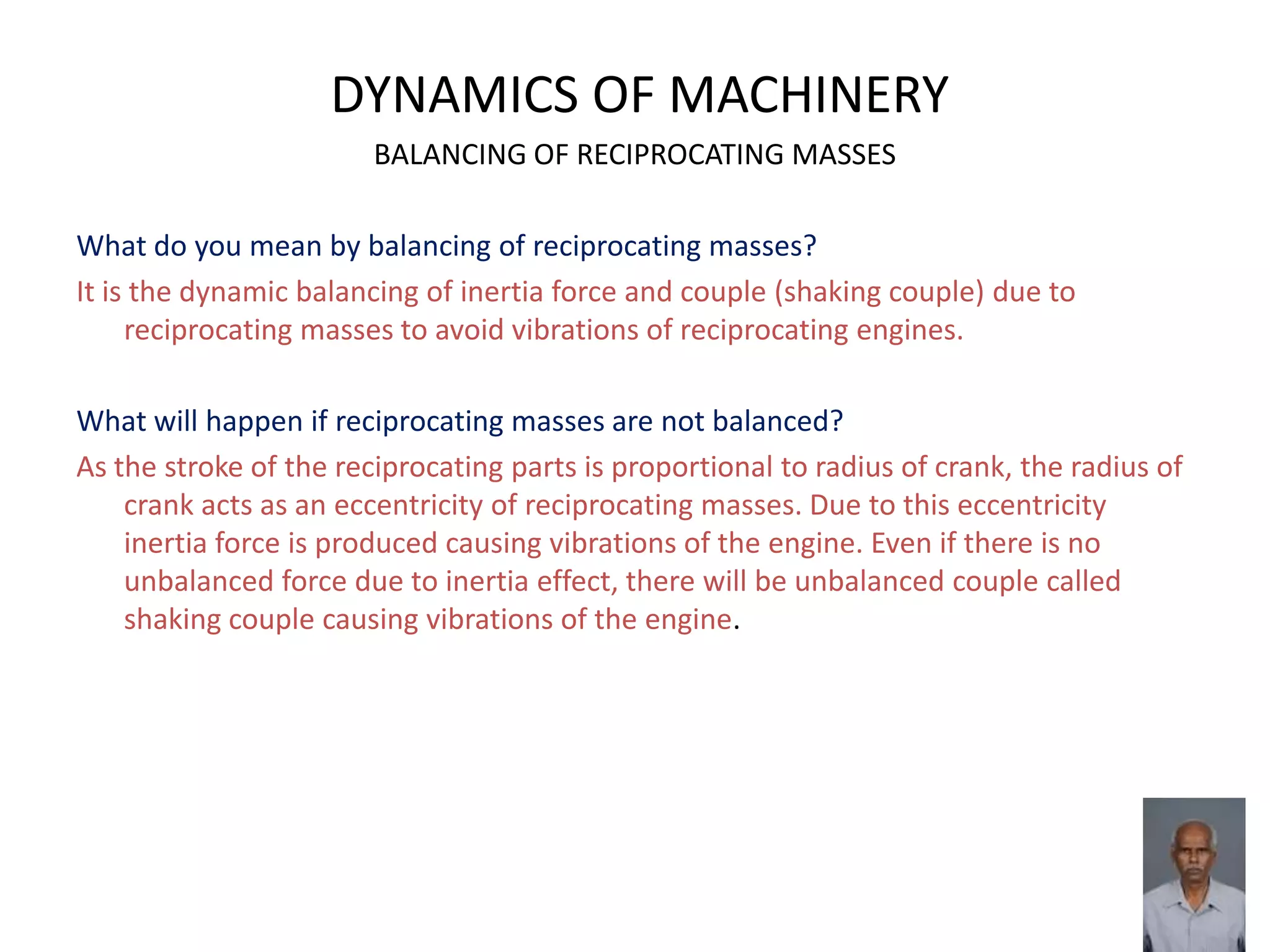 DYNAMICS OF MACHINERY
BALANCING OF RECIPROCATING MASSES
What do you mean by balancing of reciprocating masses?
It is the dynamic balancing of inertia force and couple (shaking couple) due to
reciprocating masses to avoid vibrations of reciprocating engines.
What will happen if reciprocating masses are not balanced?
As the stroke of the reciprocating parts is proportional to radius of crank, the radius of
crank acts as an eccentricity of reciprocating masses. Due to this eccentricity
inertia force is produced causing vibrations of the engine. Even if there is no
unbalanced force due to inertia effect, there will be unbalanced couple called
shaking couple causing vibrations of the engine.
 