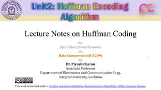 Lecture Notes on Huffman Coding
for
Open Educational Resource
on
Data Compression(CA209)
by
Dr. Piyush Charan
Assistant Professor
Department of Electronics and Communication Engg.
Integral University, Lucknow
This work is licensed under a Creative Commons Attribution-NonCommercial-ShareAlike 4.0 International License.
 