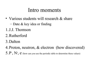 Intro moments
• Various students will research & share
– Date & key idea or finding
1.J.J. Thomson
2.Rutherford
3.Dalton
4.Proton, neutron, & electron (how discovered)
5.P+
, No
, e-
(how can you use the periodic table to determine these values)
 