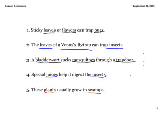 Lesson 1.notebook                                                           September 20, 2012




                    1. Sticky leaves or flowers can trap bugs. 


                    2. The leaves of a Venus's­flytrap can trap insects. 


                    3. A bladderwort sucks mosquitoes through a trapdoor. 


                    4. Special juices help it digest the insects. 


                    5. These plants usually grow in swamps. 



                                                                                                 3
 