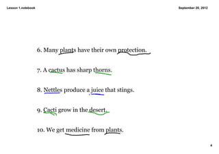 Lesson 1.notebook                                                September 20, 2012




                    6. Many plants have their own protection. 


                    7. A cactus has sharp thorns. 


                    8. Nettles produce a juice that stings. 


                    9. Cacti grow in the desert. 


                    10. We get medicine from plants. 

                                                                                      4
 