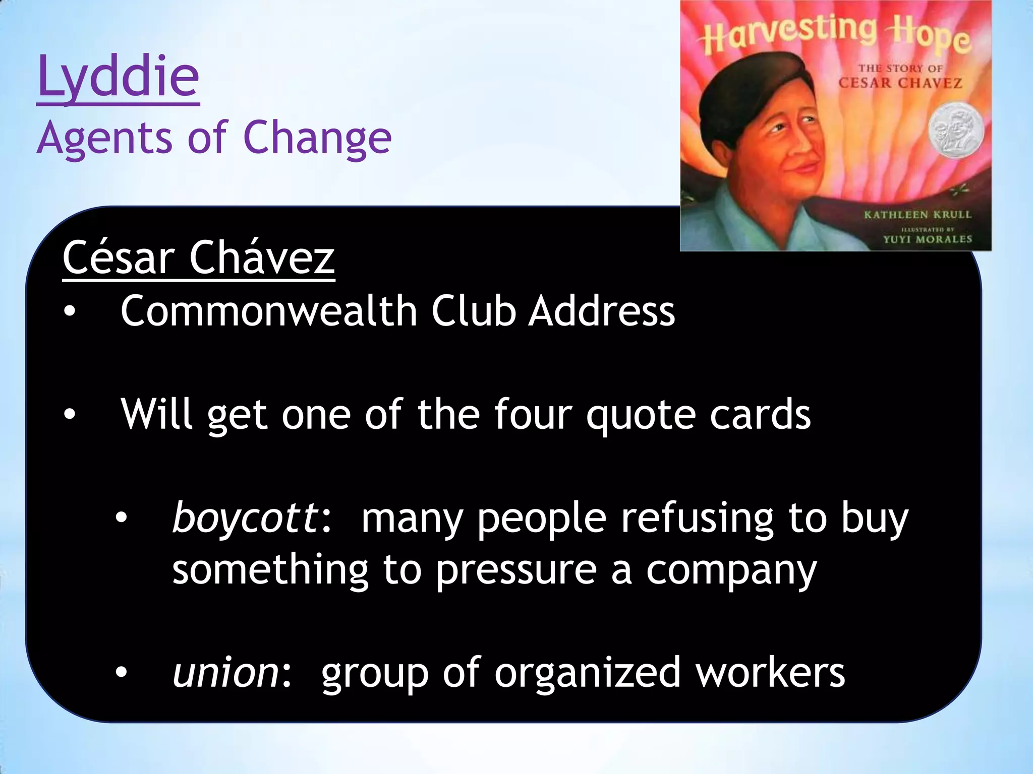Lyddie
Agents of Change
César Chávez
•

Commonwealth Club Address

•

Will get one of the four quote cards

•

boycott: many people refusing to buy
something to pressure a company

•

union: group of organized workers

 