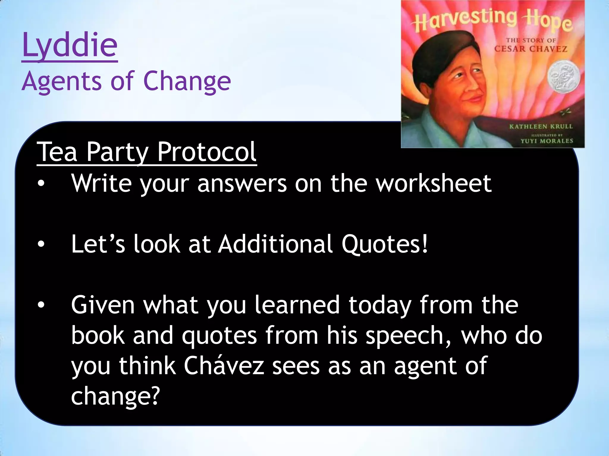 Lyddie
Agents of Change
Tea Party Protocol
•

Write your answers on the worksheet

•

Let’s look at Additional Quotes!

•

Given what you learned today from the
book and quotes from his speech, who do
you think Chávez sees as an agent of
change?

 
